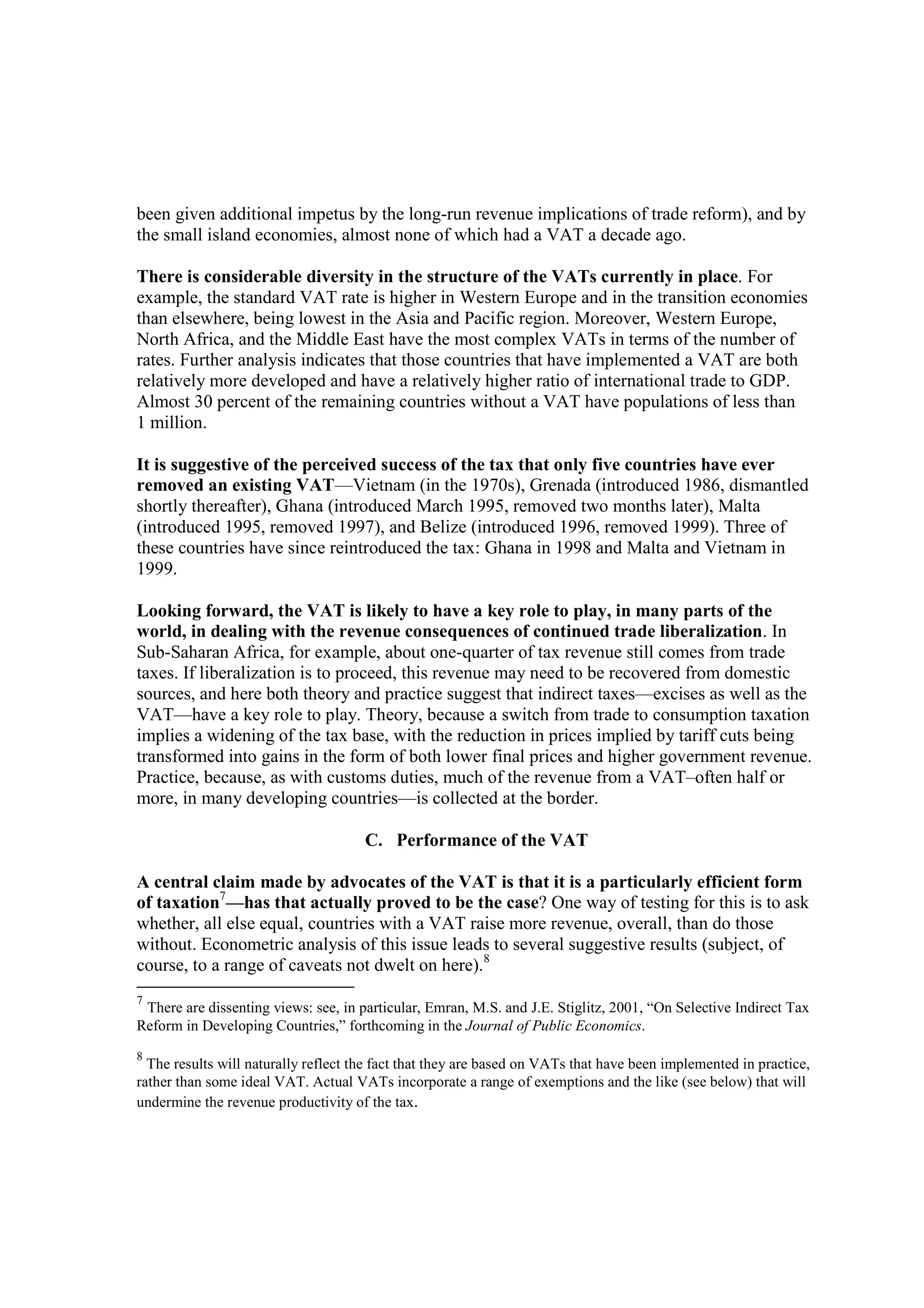 been given additional impetus by the long-run revenue implications of trade reform), and by
the small island economies, almost none of which had a VAT a decade ago.

There is considerable diversity in the structure of the VATs currently in place. For
example, the standard VAT rate is higher in Western Europe and in the transition economies
than elsewhere, being lowest in the Asia and Pacific region. Moreover, Western Europe,
North Africa, and the Middle East have the most complex VATs in terms of the number of
rates. Further analysis indicates that those countries that have implemented a VAT are both
relatively more developed and have a relatively higher ratio of international trade to GDP.
Almost 30 percent of the remaining countries without a VAT have populations of less than
1 million.

It is suggestive of the perceived success of the tax that only five countries have ever
removed an existing VAT—Vietnam (in the 1970s), Grenada (introduced 1986, dismantled
shortly thereafter), Ghana (introduced March 1995, removed two months later), Malta
(introduced 1995, removed 1997), and Belize (introduced 1996, removed 1999). Three of
these countries have since reintroduced the tax: Ghana in 1998 and Malta and Vietnam in
1999.

Looking forward, the VAT is likely to have a key role to play, in many parts of the
world, in dealing with the revenue consequences of continued trade liberalization. In
Sub-Saharan Africa, for example, about one-quarter of tax revenue still comes from trade
taxes. If liberalization is to proceed, this revenue may need to be recovered from domestic
sources, and here both theory and practice suggest that indirect taxes—excises as well as the
VAT—have a key role to play. Theory, because a switch from trade to consumption taxation
implies a widening of the tax base, with the reduction in prices implied by tariff cuts being
transformed into gains in the form of both lower final prices and higher government revenue.
Practice, because, as with customs duties, much of the revenue from a VAT–often half or
more, in many developing countries—is collected at the border.

                                      C. Performance of the VAT

A central claim made by advocates of the VAT is that it is a particularly efficient form
of taxation7—has that actually proved to be the case? One way of testing for this is to ask
whether, all else equal, countries with a VAT raise more revenue, overall, than do those
without. Econometric analysis of this issue leads to several suggestive results (subject, of
course, to a range of caveats not dwelt on here).8
7
 There are dissenting views: see, in particular, Emran, M.S. and J.E. Stiglitz, 2001, “On Selective Indirect Tax
Reform in Developing Countries,” forthcoming in the Journal of Public Economics.
8
  The results will naturally reflect the fact that they are based on VATs that have been implemented in practice,
rather than some ideal VAT. Actual VATs incorporate a range of exemptions and the like (see below) that will
undermine the revenue productivity of the tax.
 