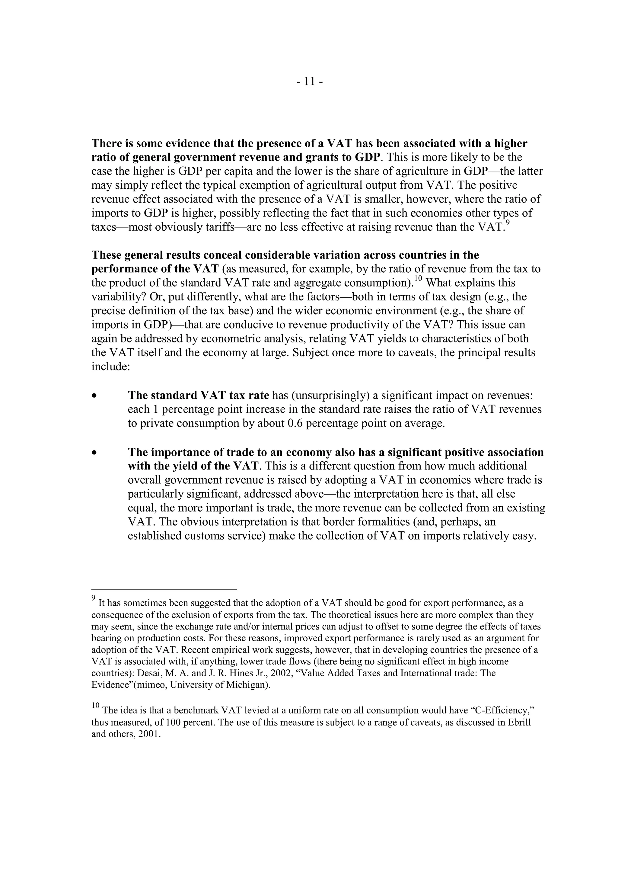 - 11 -




There is some evidence that the presence of a VAT has been associated with a higher
ratio of general government revenue and grants to GDP. This is more likely to be the
case the higher is GDP per capita and the lower is the share of agriculture in GDP—the latter
may simply reflect the typical exemption of agricultural output from VAT. The positive
revenue effect associated with the presence of a VAT is smaller, however, where the ratio of
imports to GDP is higher, possibly reflecting the fact that in such economies other types of
taxes—most obviously tariffs—are no less effective at raising revenue than the VAT.9

These general results conceal considerable variation across countries in the
performance of the VAT (as measured, for example, by the ratio of revenue from the tax to
the product of the standard VAT rate and aggregate consumption).10 What explains this
variability? Or, put differently, what are the factors—both in terms of tax design (e.g., the
precise definition of the tax base) and the wider economic environment (e.g., the share of
imports in GDP)—that are conducive to revenue productivity of the VAT? This issue can
again be addressed by econometric analysis, relating VAT yields to characteristics of both
the VAT itself and the economy at large. Subject once more to caveats, the principal results
include:

•        The standard VAT tax rate has (unsurprisingly) a significant impact on revenues:
         each 1 percentage point increase in the standard rate raises the ratio of VAT revenues
         to private consumption by about 0.6 percentage point on average.

•        The importance of trade to an economy also has a significant positive association
         with the yield of the VAT. This is a different question from how much additional
         overall government revenue is raised by adopting a VAT in economies where trade is
         particularly significant, addressed above—the interpretation here is that, all else
         equal, the more important is trade, the more revenue can be collected from an existing
         VAT. The obvious interpretation is that border formalities (and, perhaps, an
         established customs service) make the collection of VAT on imports relatively easy.




9
  It has sometimes been suggested that the adoption of a VAT should be good for export performance, as a
consequence of the exclusion of exports from the tax. The theoretical issues here are more complex than they
may seem, since the exchange rate and/or internal prices can adjust to offset to some degree the effects of taxes
bearing on production costs. For these reasons, improved export performance is rarely used as an argument for
adoption of the VAT. Recent empirical work suggests, however, that in developing countries the presence of a
VAT is associated with, if anything, lower trade flows (there being no significant effect in high income
countries): Desai, M. A. and J. R. Hines Jr., 2002, “Value Added Taxes and International trade: The
Evidence”(mimeo, University of Michigan).
10
   The idea is that a benchmark VAT levied at a uniform rate on all consumption would have “C-Efficiency,”
thus measured, of 100 percent. The use of this measure is subject to a range of caveats, as discussed in Ebrill
and others, 2001.
 