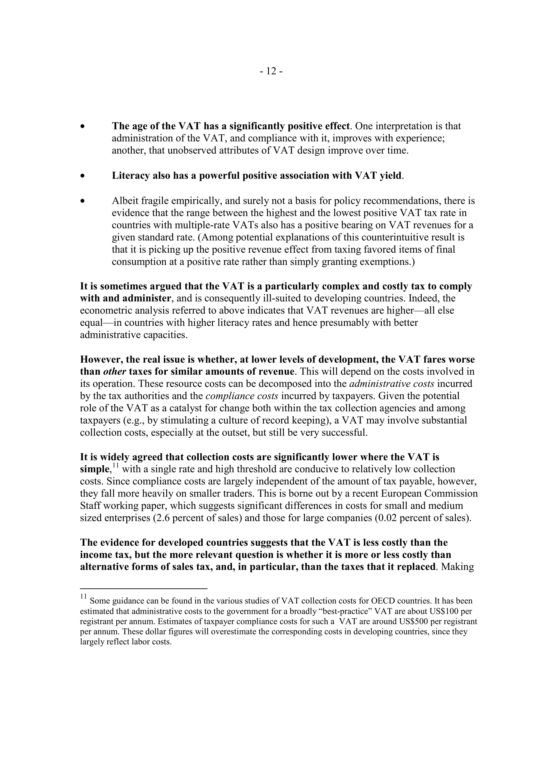 - 12 -




•       The age of the VAT has a significantly positive effect. One interpretation is that
        administration of the VAT, and compliance with it, improves with experience;
        another, that unobserved attributes of VAT design improve over time.

•       Literacy also has a powerful positive association with VAT yield.

•       Albeit fragile empirically, and surely not a basis for policy recommendations, there is
        evidence that the range between the highest and the lowest positive VAT tax rate in
        countries with multiple-rate VATs also has a positive bearing on VAT revenues for a
        given standard rate. (Among potential explanations of this counterintuitive result is
        that it is picking up the positive revenue effect from taxing favored items of final
        consumption at a positive rate rather than simply granting exemptions.)

It is sometimes argued that the VAT is a particularly complex and costly tax to comply
with and administer, and is consequently ill-suited to developing countries. Indeed, the
econometric analysis referred to above indicates that VAT revenues are higher—all else
equal—in countries with higher literacy rates and hence presumably with better
administrative capacities.

However, the real issue is whether, at lower levels of development, the VAT fares worse
than other taxes for similar amounts of revenue. This will depend on the costs involved in
its operation. These resource costs can be decomposed into the administrative costs incurred
by the tax authorities and the compliance costs incurred by taxpayers. Given the potential
role of the VAT as a catalyst for change both within the tax collection agencies and among
taxpayers (e.g., by stimulating a culture of record keeping), a VAT may involve substantial
collection costs, especially at the outset, but still be very successful.

It is widely agreed that collection costs are significantly lower where the VAT is
simple,11 with a single rate and high threshold are conducive to relatively low collection
costs. Since compliance costs are largely independent of the amount of tax payable, however,
they fall more heavily on smaller traders. This is borne out by a recent European Commission
Staff working paper, which suggests significant differences in costs for small and medium
sized enterprises (2.6 percent of sales) and those for large companies (0.02 percent of sales).

The evidence for developed countries suggests that the VAT is less costly than the
income tax, but the more relevant question is whether it is more or less costly than
alternative forms of sales tax, and, in particular, than the taxes that it replaced. Making

11
   Some guidance can be found in the various studies of VAT collection costs for OECD countries. It has been
estimated that administrative costs to the government for a broadly “best-practice” VAT are about US$100 per
registrant per annum. Estimates of taxpayer compliance costs for such a VAT are around US$500 per registrant
per annum. These dollar figures will overestimate the corresponding costs in developing countries, since they
largely reflect labor costs.
 