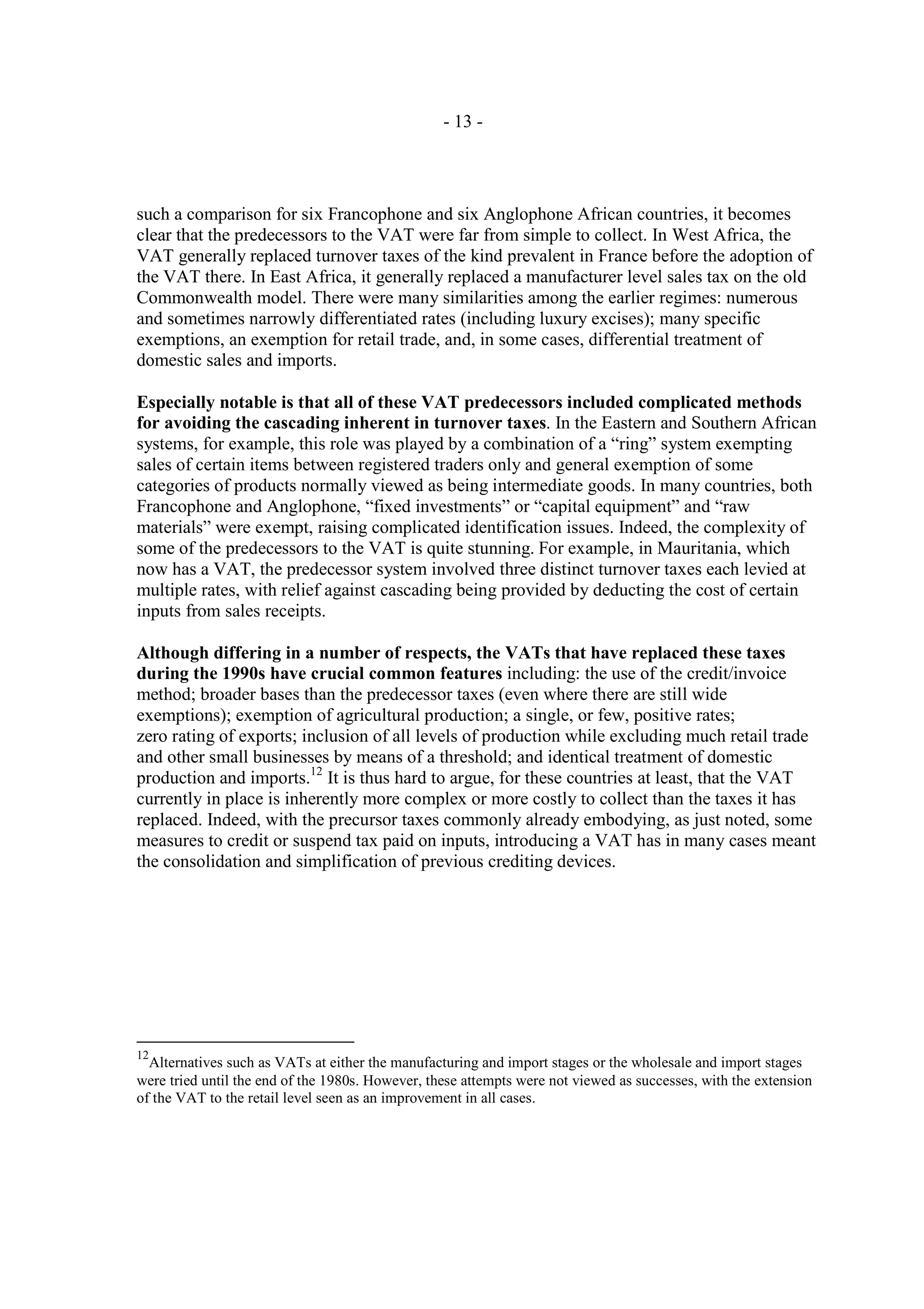 - 13 -




such a comparison for six Francophone and six Anglophone African countries, it becomes
clear that the predecessors to the VAT were far from simple to collect. In West Africa, the
VAT generally replaced turnover taxes of the kind prevalent in France before the adoption of
the VAT there. In East Africa, it generally replaced a manufacturer level sales tax on the old
Commonwealth model. There were many similarities among the earlier regimes: numerous
and sometimes narrowly differentiated rates (including luxury excises); many specific
exemptions, an exemption for retail trade, and, in some cases, differential treatment of
domestic sales and imports.

Especially notable is that all of these VAT predecessors included complicated methods
for avoiding the cascading inherent in turnover taxes. In the Eastern and Southern African
systems, for example, this role was played by a combination of a “ring” system exempting
sales of certain items between registered traders only and general exemption of some
categories of products normally viewed as being intermediate goods. In many countries, both
Francophone and Anglophone, “fixed investments” or “capital equipment” and “raw
materials” were exempt, raising complicated identification issues. Indeed, the complexity of
some of the predecessors to the VAT is quite stunning. For example, in Mauritania, which
now has a VAT, the predecessor system involved three distinct turnover taxes each levied at
multiple rates, with relief against cascading being provided by deducting the cost of certain
inputs from sales receipts.

Although differing in a number of respects, the VATs that have replaced these taxes
during the 1990s have crucial common features including: the use of the credit/invoice
method; broader bases than the predecessor taxes (even where there are still wide
exemptions); exemption of agricultural production; a single, or few, positive rates;
zero rating of exports; inclusion of all levels of production while excluding much retail trade
and other small businesses by means of a threshold; and identical treatment of domestic
production and imports.12 It is thus hard to argue, for these countries at least, that the VAT
currently in place is inherently more complex or more costly to collect than the taxes it has
replaced. Indeed, with the precursor taxes commonly already embodying, as just noted, some
measures to credit or suspend tax paid on inputs, introducing a VAT has in many cases meant
the consolidation and simplification of previous crediting devices.




12
  Alternatives such as VATs at either the manufacturing and import stages or the wholesale and import stages
were tried until the end of the 1980s. However, these attempts were not viewed as successes, with the extension
of the VAT to the retail level seen as an improvement in all cases.
 