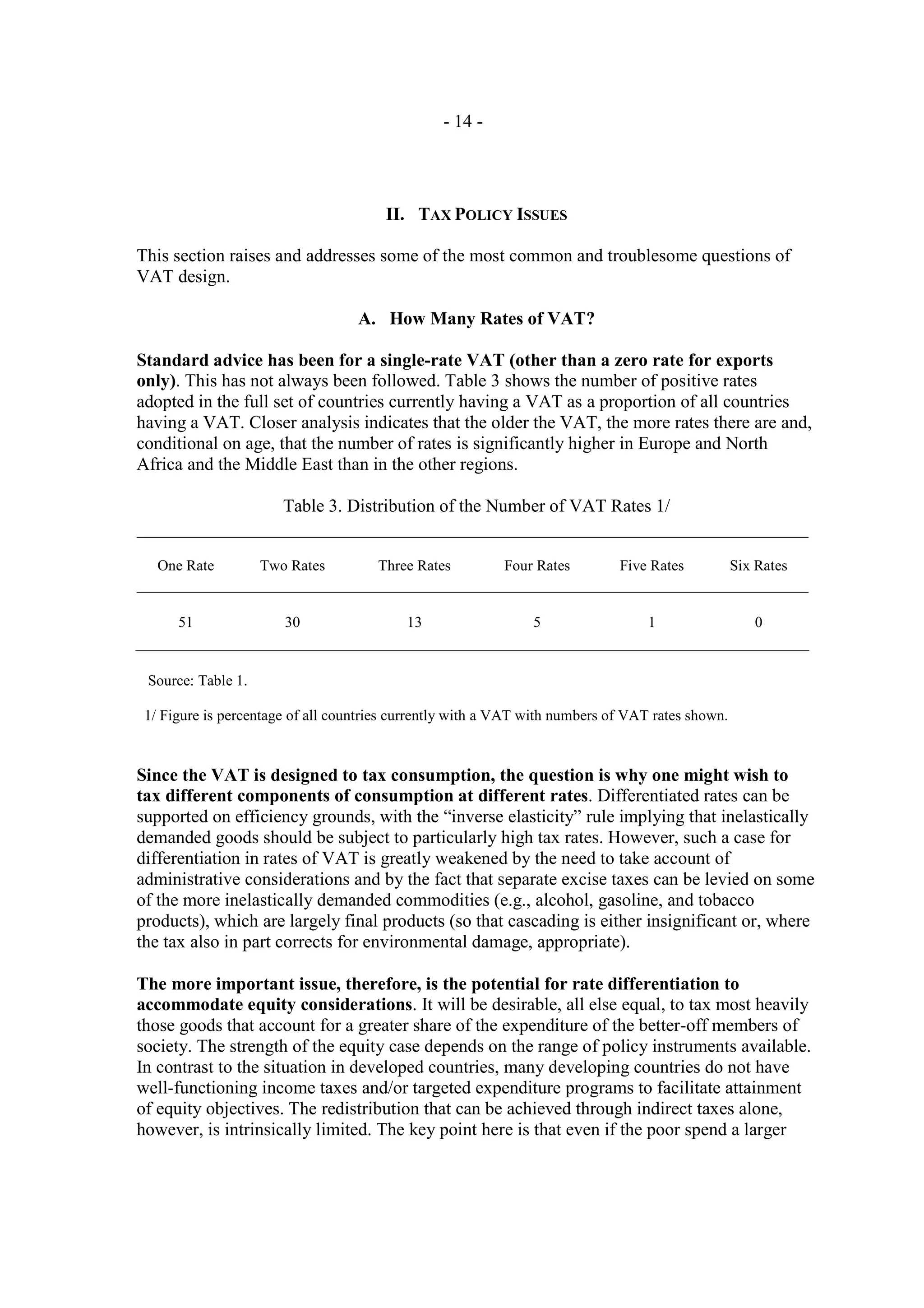 - 14 -




                                       II. TAX POLICY ISSUES

This section raises and addresses some of the most common and troublesome questions of
VAT design.

                                   A. How Many Rates of VAT?

Standard advice has been for a single-rate VAT (other than a zero rate for exports
only). This has not always been followed. Table 3 shows the number of positive rates
adopted in the full set of countries currently having a VAT as a proportion of all countries
having a VAT. Closer analysis indicates that the older the VAT, the more rates there are and,
conditional on age, that the number of rates is significantly higher in Europe and North
Africa and the Middle East than in the other regions.

                       Table 3. Distribution of the Number of VAT Rates 1/


   One Rate         Two Rates         Three Rates         Four Rates         Five Rates           Six Rates


      51               30                  13                  5                  1                  0


 Source: Table 1.

 1/ Figure is percentage of all countries currently with a VAT with numbers of VAT rates shown.



Since the VAT is designed to tax consumption, the question is why one might wish to
tax different components of consumption at different rates. Differentiated rates can be
supported on efficiency grounds, with the “inverse elasticity” rule implying that inelastically
demanded goods should be subject to particularly high tax rates. However, such a case for
differentiation in rates of VAT is greatly weakened by the need to take account of
administrative considerations and by the fact that separate excise taxes can be levied on some
of the more inelastically demanded commodities (e.g., alcohol, gasoline, and tobacco
products), which are largely final products (so that cascading is either insignificant or, where
the tax also in part corrects for environmental damage, appropriate).

The more important issue, therefore, is the potential for rate differentiation to
accommodate equity considerations. It will be desirable, all else equal, to tax most heavily
those goods that account for a greater share of the expenditure of the better-off members of
society. The strength of the equity case depends on the range of policy instruments available.
In contrast to the situation in developed countries, many developing countries do not have
well-functioning income taxes and/or targeted expenditure programs to facilitate attainment
of equity objectives. The redistribution that can be achieved through indirect taxes alone,
however, is intrinsically limited. The key point here is that even if the poor spend a larger
 