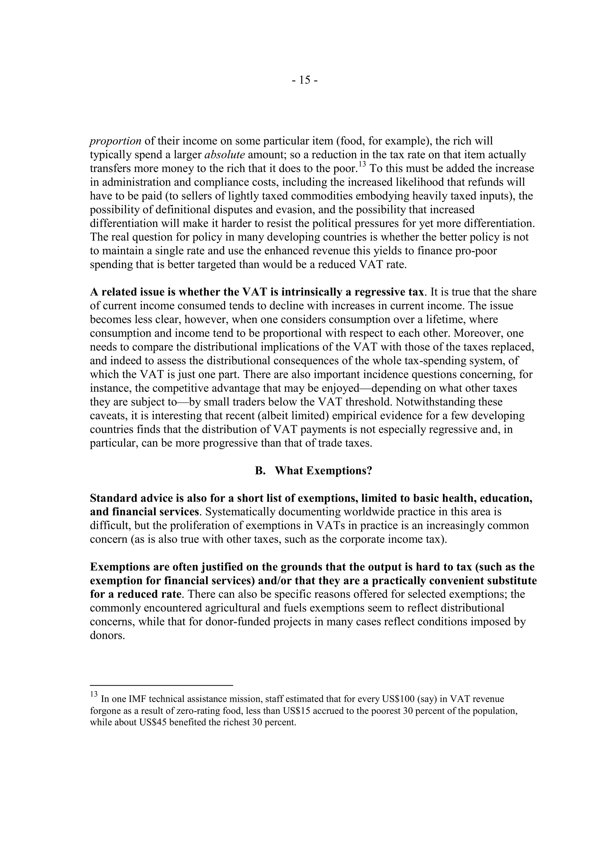 - 15 -




proportion of their income on some particular item (food, for example), the rich will
typically spend a larger absolute amount; so a reduction in the tax rate on that item actually
transfers more money to the rich that it does to the poor.13 To this must be added the increase
in administration and compliance costs, including the increased likelihood that refunds will
have to be paid (to sellers of lightly taxed commodities embodying heavily taxed inputs), the
possibility of definitional disputes and evasion, and the possibility that increased
differentiation will make it harder to resist the political pressures for yet more differentiation.
The real question for policy in many developing countries is whether the better policy is not
to maintain a single rate and use the enhanced revenue this yields to finance pro-poor
spending that is better targeted than would be a reduced VAT rate.

A related issue is whether the VAT is intrinsically a regressive tax. It is true that the share
of current income consumed tends to decline with increases in current income. The issue
becomes less clear, however, when one considers consumption over a lifetime, where
consumption and income tend to be proportional with respect to each other. Moreover, one
needs to compare the distributional implications of the VAT with those of the taxes replaced,
and indeed to assess the distributional consequences of the whole tax-spending system, of
which the VAT is just one part. There are also important incidence questions concerning, for
instance, the competitive advantage that may be enjoyed—depending on what other taxes
they are subject to—by small traders below the VAT threshold. Notwithstanding these
caveats, it is interesting that recent (albeit limited) empirical evidence for a few developing
countries finds that the distribution of VAT payments is not especially regressive and, in
particular, can be more progressive than that of trade taxes.

                                          B. What Exemptions?

Standard advice is also for a short list of exemptions, limited to basic health, education,
and financial services. Systematically documenting worldwide practice in this area is
difficult, but the proliferation of exemptions in VATs in practice is an increasingly common
concern (as is also true with other taxes, such as the corporate income tax).

Exemptions are often justified on the grounds that the output is hard to tax (such as the
exemption for financial services) and/or that they are a practically convenient substitute
for a reduced rate. There can also be specific reasons offered for selected exemptions; the
commonly encountered agricultural and fuels exemptions seem to reflect distributional
concerns, while that for donor-funded projects in many cases reflect conditions imposed by
donors.



13
   In one IMF technical assistance mission, staff estimated that for every US$100 (say) in VAT revenue
forgone as a result of zero-rating food, less than US$15 accrued to the poorest 30 percent of the population,
while about US$45 benefited the richest 30 percent.
 