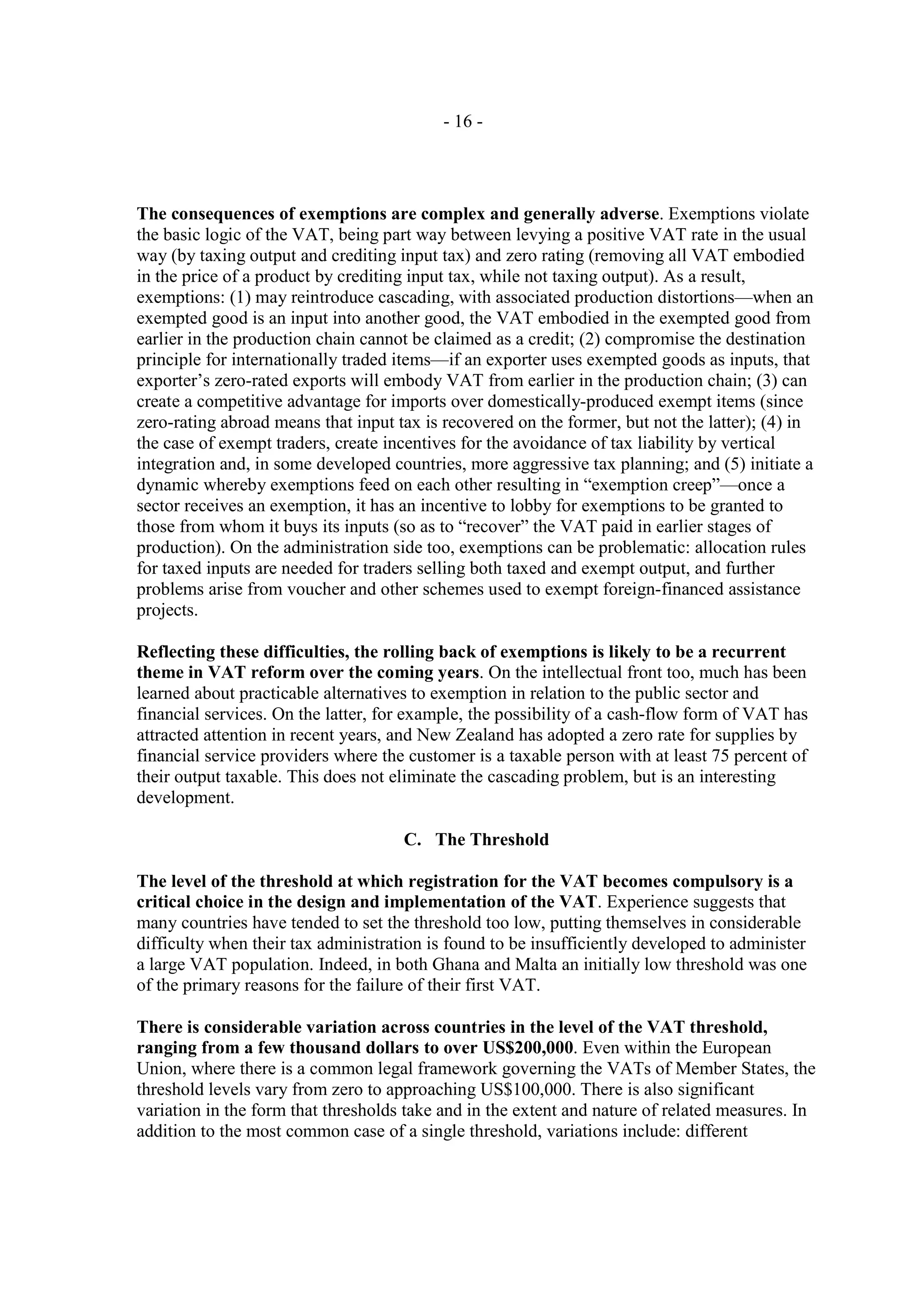 - 16 -




The consequences of exemptions are complex and generally adverse. Exemptions violate
the basic logic of the VAT, being part way between levying a positive VAT rate in the usual
way (by taxing output and crediting input tax) and zero rating (removing all VAT embodied
in the price of a product by crediting input tax, while not taxing output). As a result,
exemptions: (1) may reintroduce cascading, with associated production distortions—when an
exempted good is an input into another good, the VAT embodied in the exempted good from
earlier in the production chain cannot be claimed as a credit; (2) compromise the destination
principle for internationally traded items—if an exporter uses exempted goods as inputs, that
exporter’s zero-rated exports will embody VAT from earlier in the production chain; (3) can
create a competitive advantage for imports over domestically-produced exempt items (since
zero-rating abroad means that input tax is recovered on the former, but not the latter); (4) in
the case of exempt traders, create incentives for the avoidance of tax liability by vertical
integration and, in some developed countries, more aggressive tax planning; and (5) initiate a
dynamic whereby exemptions feed on each other resulting in “exemption creep”—once a
sector receives an exemption, it has an incentive to lobby for exemptions to be granted to
those from whom it buys its inputs (so as to “recover” the VAT paid in earlier stages of
production). On the administration side too, exemptions can be problematic: allocation rules
for taxed inputs are needed for traders selling both taxed and exempt output, and further
problems arise from voucher and other schemes used to exempt foreign-financed assistance
projects.

Reflecting these difficulties, the rolling back of exemptions is likely to be a recurrent
theme in VAT reform over the coming years. On the intellectual front too, much has been
learned about practicable alternatives to exemption in relation to the public sector and
financial services. On the latter, for example, the possibility of a cash-flow form of VAT has
attracted attention in recent years, and New Zealand has adopted a zero rate for supplies by
financial service providers where the customer is a taxable person with at least 75 percent of
their output taxable. This does not eliminate the cascading problem, but is an interesting
development.

                                     C. The Threshold

The level of the threshold at which registration for the VAT becomes compulsory is a
critical choice in the design and implementation of the VAT. Experience suggests that
many countries have tended to set the threshold too low, putting themselves in considerable
difficulty when their tax administration is found to be insufficiently developed to administer
a large VAT population. Indeed, in both Ghana and Malta an initially low threshold was one
of the primary reasons for the failure of their first VAT.

There is considerable variation across countries in the level of the VAT threshold,
ranging from a few thousand dollars to over US$200,000. Even within the European
Union, where there is a common legal framework governing the VATs of Member States, the
threshold levels vary from zero to approaching US$100,000. There is also significant
variation in the form that thresholds take and in the extent and nature of related measures. In
addition to the most common case of a single threshold, variations include: different
 