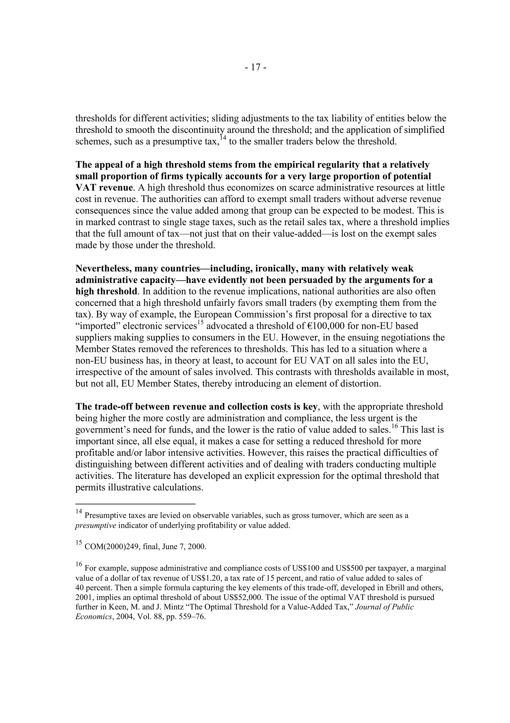 - 17 -




thresholds for different activities; sliding adjustments to the tax liability of entities below the
threshold to smooth the discontinuity around the threshold; and the application of simplified
schemes, such as a presumptive tax,14 to the smaller traders below the threshold.

The appeal of a high threshold stems from the empirical regularity that a relatively
small proportion of firms typically accounts for a very large proportion of potential
VAT revenue. A high threshold thus economizes on scarce administrative resources at little
cost in revenue. The authorities can afford to exempt small traders without adverse revenue
consequences since the value added among that group can be expected to be modest. This is
in marked contrast to single stage taxes, such as the retail sales tax, where a threshold implies
that the full amount of tax—not just that on their value-added—is lost on the exempt sales
made by those under the threshold.

Nevertheless, many countries—including, ironically, many with relatively weak
administrative capacity—have evidently not been persuaded by the arguments for a
high threshold. In addition to the revenue implications, national authorities are also often
concerned that a high threshold unfairly favors small traders (by exempting them from the
tax). By way of example, the European Commission’s first proposal for a directive to tax
“imported” electronic services15 advocated a threshold of €100,000 for non-EU based
suppliers making supplies to consumers in the EU. However, in the ensuing negotiations the
Member States removed the references to thresholds. This has led to a situation where a
non-EU business has, in theory at least, to account for EU VAT on all sales into the EU,
irrespective of the amount of sales involved. This contrasts with thresholds available in most,
but not all, EU Member States, thereby introducing an element of distortion.

The trade-off between revenue and collection costs is key, with the appropriate threshold
being higher the more costly are administration and compliance, the less urgent is the
government’s need for funds, and the lower is the ratio of value added to sales.16 This last is
important since, all else equal, it makes a case for setting a reduced threshold for more
profitable and/or labor intensive activities. However, this raises the practical difficulties of
distinguishing between different activities and of dealing with traders conducting multiple
activities. The literature has developed an explicit expression for the optimal threshold that
permits illustrative calculations.

14
  Presumptive taxes are levied on observable variables, such as gross turnover, which are seen as a
presumptive indicator of underlying profitability or value added.
15
     COM(2000)249, final, June 7, 2000.

16
   For example, suppose administrative and compliance costs of US$100 and US$500 per taxpayer, a marginal
value of a dollar of tax revenue of US$1.20, a tax rate of 15 percent, and ratio of value added to sales of
40 percent. Then a simple formula capturing the key elements of this trade-off, developed in Ebrill and others,
2001, implies an optimal threshold of about US$52,000. The issue of the optimal VAT threshold is pursued
further in Keen, M. and J. Mintz “The Optimal Threshold for a Value-Added Tax,” Journal of Public
Economics, 2004, Vol. 88, pp. 559–76.
 