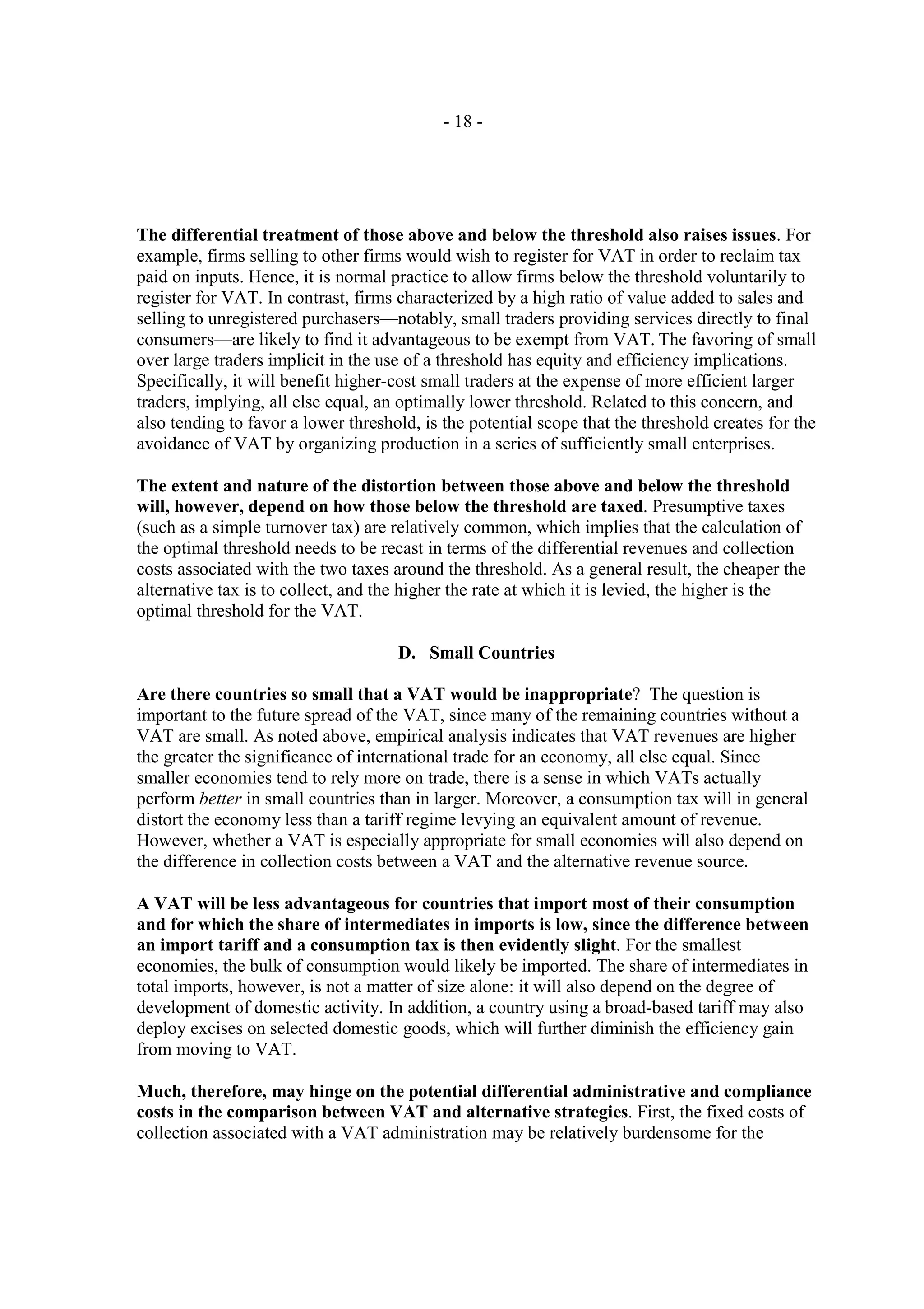 - 18 -




The differential treatment of those above and below the threshold also raises issues. For
example, firms selling to other firms would wish to register for VAT in order to reclaim tax
paid on inputs. Hence, it is normal practice to allow firms below the threshold voluntarily to
register for VAT. In contrast, firms characterized by a high ratio of value added to sales and
selling to unregistered purchasers—notably, small traders providing services directly to final
consumers—are likely to find it advantageous to be exempt from VAT. The favoring of small
over large traders implicit in the use of a threshold has equity and efficiency implications.
Specifically, it will benefit higher-cost small traders at the expense of more efficient larger
traders, implying, all else equal, an optimally lower threshold. Related to this concern, and
also tending to favor a lower threshold, is the potential scope that the threshold creates for the
avoidance of VAT by organizing production in a series of sufficiently small enterprises.

The extent and nature of the distortion between those above and below the threshold
will, however, depend on how those below the threshold are taxed. Presumptive taxes
(such as a simple turnover tax) are relatively common, which implies that the calculation of
the optimal threshold needs to be recast in terms of the differential revenues and collection
costs associated with the two taxes around the threshold. As a general result, the cheaper the
alternative tax is to collect, and the higher the rate at which it is levied, the higher is the
optimal threshold for the VAT.

                                     D. Small Countries

Are there countries so small that a VAT would be inappropriate? The question is
important to the future spread of the VAT, since many of the remaining countries without a
VAT are small. As noted above, empirical analysis indicates that VAT revenues are higher
the greater the significance of international trade for an economy, all else equal. Since
smaller economies tend to rely more on trade, there is a sense in which VATs actually
perform better in small countries than in larger. Moreover, a consumption tax will in general
distort the economy less than a tariff regime levying an equivalent amount of revenue.
However, whether a VAT is especially appropriate for small economies will also depend on
the difference in collection costs between a VAT and the alternative revenue source.

A VAT will be less advantageous for countries that import most of their consumption
and for which the share of intermediates in imports is low, since the difference between
an import tariff and a consumption tax is then evidently slight. For the smallest
economies, the bulk of consumption would likely be imported. The share of intermediates in
total imports, however, is not a matter of size alone: it will also depend on the degree of
development of domestic activity. In addition, a country using a broad-based tariff may also
deploy excises on selected domestic goods, which will further diminish the efficiency gain
from moving to VAT.

Much, therefore, may hinge on the potential differential administrative and compliance
costs in the comparison between VAT and alternative strategies. First, the fixed costs of
collection associated with a VAT administration may be relatively burdensome for the
 