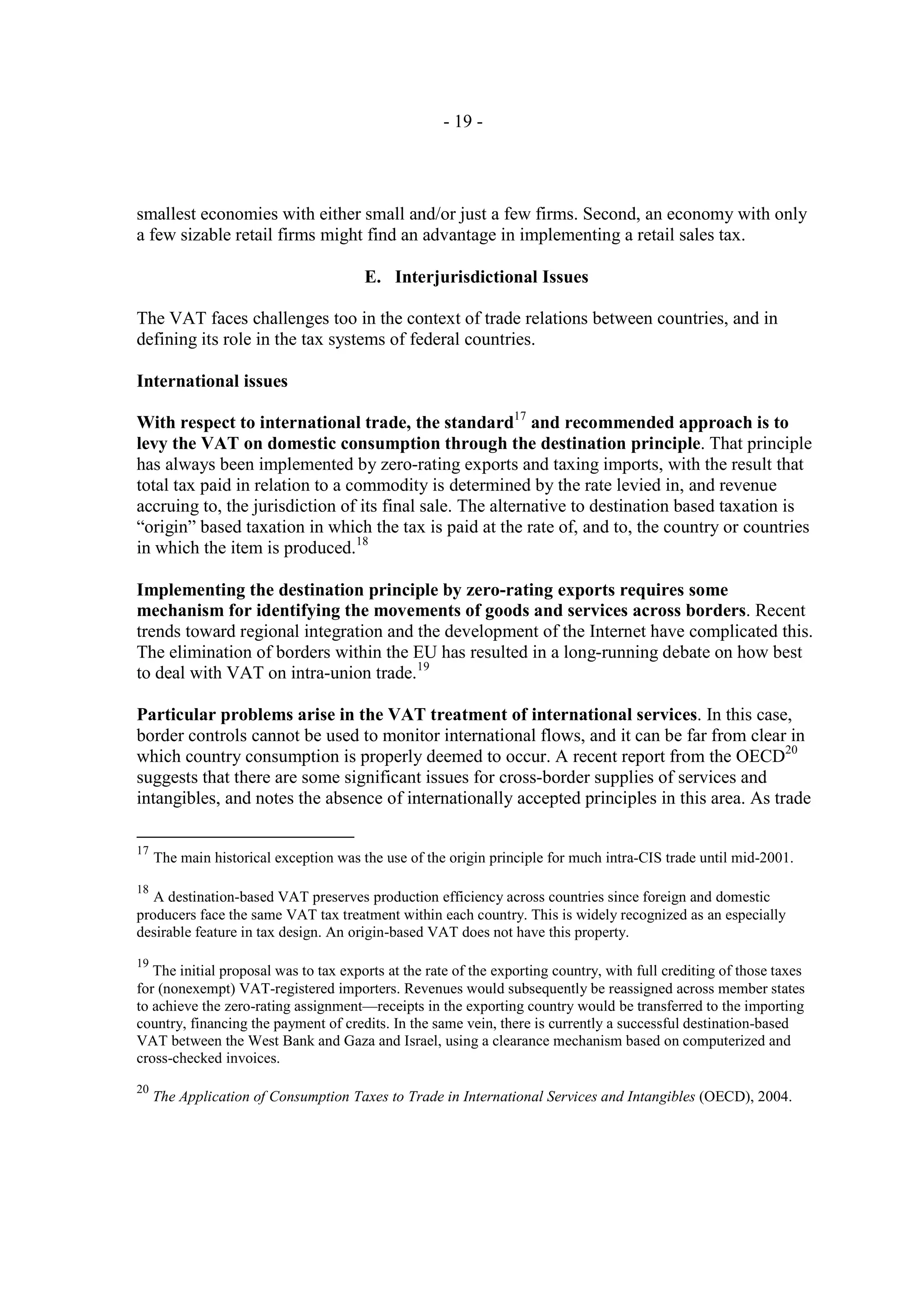 - 19 -




smallest economies with either small and/or just a few firms. Second, an economy with only
a few sizable retail firms might find an advantage in implementing a retail sales tax.

                                       E. Interjurisdictional Issues

The VAT faces challenges too in the context of trade relations between countries, and in
defining its role in the tax systems of federal countries.

International issues

With respect to international trade, the standard17 and recommended approach is to
levy the VAT on domestic consumption through the destination principle. That principle
has always been implemented by zero-rating exports and taxing imports, with the result that
total tax paid in relation to a commodity is determined by the rate levied in, and revenue
accruing to, the jurisdiction of its final sale. The alternative to destination based taxation is
“origin” based taxation in which the tax is paid at the rate of, and to, the country or countries
in which the item is produced.18

Implementing the destination principle by zero-rating exports requires some
mechanism for identifying the movements of goods and services across borders. Recent
trends toward regional integration and the development of the Internet have complicated this.
The elimination of borders within the EU has resulted in a long-running debate on how best
to deal with VAT on intra-union trade.19

Particular problems arise in the VAT treatment of international services. In this case,
border controls cannot be used to monitor international flows, and it can be far from clear in
which country consumption is properly deemed to occur. A recent report from the OECD20
suggests that there are some significant issues for cross-border supplies of services and
intangibles, and notes the absence of internationally accepted principles in this area. As trade

17
     The main historical exception was the use of the origin principle for much intra-CIS trade until mid-2001.

18
   A destination-based VAT preserves production efficiency across countries since foreign and domestic
producers face the same VAT tax treatment within each country. This is widely recognized as an especially
desirable feature in tax design. An origin-based VAT does not have this property.

19
   The initial proposal was to tax exports at the rate of the exporting country, with full crediting of those taxes
for (nonexempt) VAT-registered importers. Revenues would subsequently be reassigned across member states
to achieve the zero-rating assignment—receipts in the exporting country would be transferred to the importing
country, financing the payment of credits. In the same vein, there is currently a successful destination-based
VAT between the West Bank and Gaza and Israel, using a clearance mechanism based on computerized and
cross-checked invoices.

20
     The Application of Consumption Taxes to Trade in International Services and Intangibles (OECD), 2004.
 