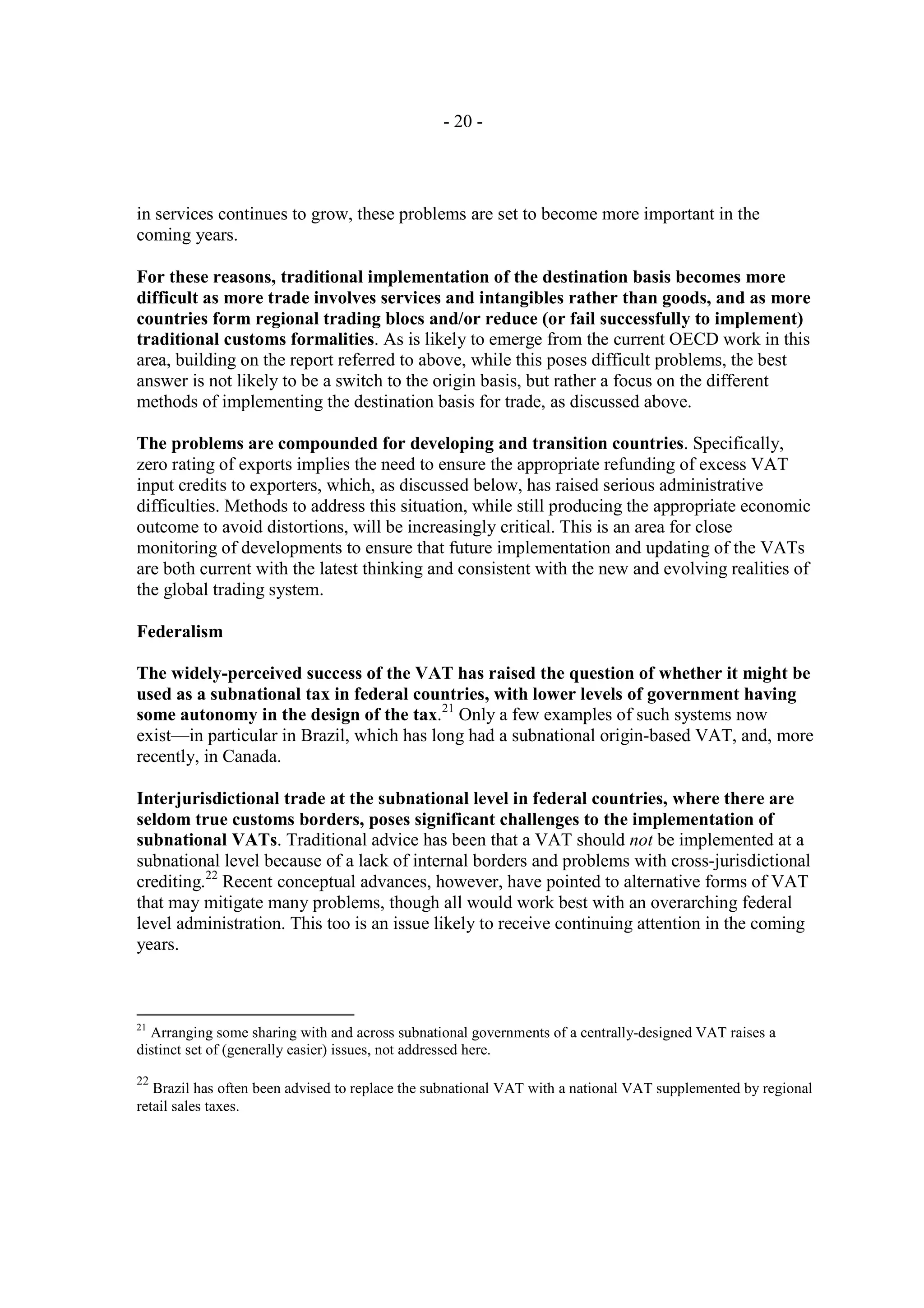 - 20 -




in services continues to grow, these problems are set to become more important in the
coming years.

For these reasons, traditional implementation of the destination basis becomes more
difficult as more trade involves services and intangibles rather than goods, and as more
countries form regional trading blocs and/or reduce (or fail successfully to implement)
traditional customs formalities. As is likely to emerge from the current OECD work in this
area, building on the report referred to above, while this poses difficult problems, the best
answer is not likely to be a switch to the origin basis, but rather a focus on the different
methods of implementing the destination basis for trade, as discussed above.

The problems are compounded for developing and transition countries. Specifically,
zero rating of exports implies the need to ensure the appropriate refunding of excess VAT
input credits to exporters, which, as discussed below, has raised serious administrative
difficulties. Methods to address this situation, while still producing the appropriate economic
outcome to avoid distortions, will be increasingly critical. This is an area for close
monitoring of developments to ensure that future implementation and updating of the VATs
are both current with the latest thinking and consistent with the new and evolving realities of
the global trading system.

Federalism

The widely-perceived success of the VAT has raised the question of whether it might be
used as a subnational tax in federal countries, with lower levels of government having
some autonomy in the design of the tax.21 Only a few examples of such systems now
exist—in particular in Brazil, which has long had a subnational origin-based VAT, and, more
recently, in Canada.

Interjurisdictional trade at the subnational level in federal countries, where there are
seldom true customs borders, poses significant challenges to the implementation of
subnational VATs. Traditional advice has been that a VAT should not be implemented at a
subnational level because of a lack of internal borders and problems with cross-jurisdictional
crediting.22 Recent conceptual advances, however, have pointed to alternative forms of VAT
that may mitigate many problems, though all would work best with an overarching federal
level administration. This too is an issue likely to receive continuing attention in the coming
years.



21
  Arranging some sharing with and across subnational governments of a centrally-designed VAT raises a
distinct set of (generally easier) issues, not addressed here.

22
   Brazil has often been advised to replace the subnational VAT with a national VAT supplemented by regional
retail sales taxes.
 