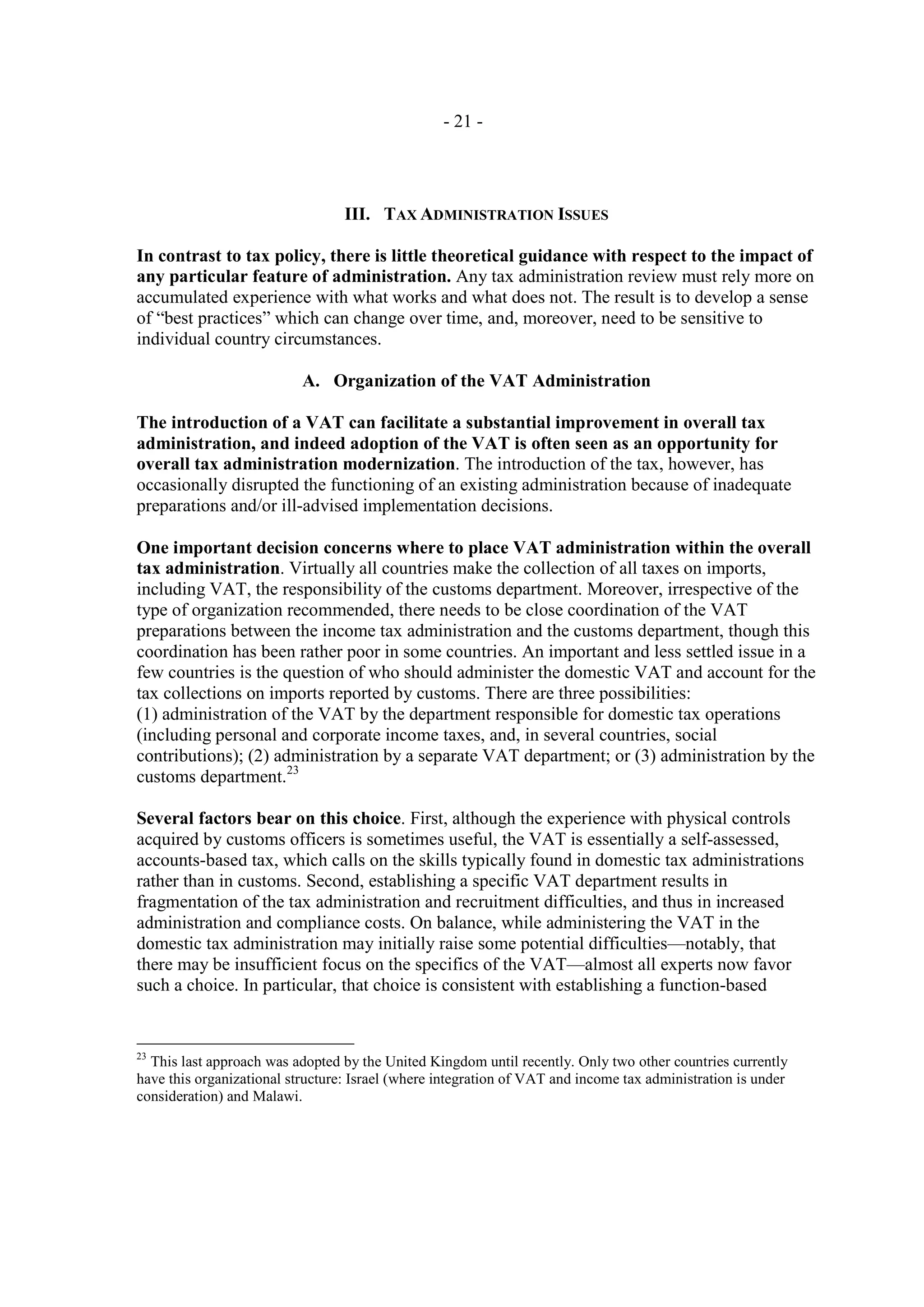 - 21 -




                                  III. TAX ADMINISTRATION ISSUES

In contrast to tax policy, there is little theoretical guidance with respect to the impact of
any particular feature of administration. Any tax administration review must rely more on
accumulated experience with what works and what does not. The result is to develop a sense
of “best practices” which can change over time, and, moreover, need to be sensitive to
individual country circumstances.

                           A. Organization of the VAT Administration

The introduction of a VAT can facilitate a substantial improvement in overall tax
administration, and indeed adoption of the VAT is often seen as an opportunity for
overall tax administration modernization. The introduction of the tax, however, has
occasionally disrupted the functioning of an existing administration because of inadequate
preparations and/or ill-advised implementation decisions.

One important decision concerns where to place VAT administration within the overall
tax administration. Virtually all countries make the collection of all taxes on imports,
including VAT, the responsibility of the customs department. Moreover, irrespective of the
type of organization recommended, there needs to be close coordination of the VAT
preparations between the income tax administration and the customs department, though this
coordination has been rather poor in some countries. An important and less settled issue in a
few countries is the question of who should administer the domestic VAT and account for the
tax collections on imports reported by customs. There are three possibilities:
(1) administration of the VAT by the department responsible for domestic tax operations
(including personal and corporate income taxes, and, in several countries, social
contributions); (2) administration by a separate VAT department; or (3) administration by the
customs department.23

Several factors bear on this choice. First, although the experience with physical controls
acquired by customs officers is sometimes useful, the VAT is essentially a self-assessed,
accounts-based tax, which calls on the skills typically found in domestic tax administrations
rather than in customs. Second, establishing a specific VAT department results in
fragmentation of the tax administration and recruitment difficulties, and thus in increased
administration and compliance costs. On balance, while administering the VAT in the
domestic tax administration may initially raise some potential difficulties—notably, that
there may be insufficient focus on the specifics of the VAT—almost all experts now favor
such a choice. In particular, that choice is consistent with establishing a function-based


23
  This last approach was adopted by the United Kingdom until recently. Only two other countries currently
have this organizational structure: Israel (where integration of VAT and income tax administration is under
consideration) and Malawi.
 