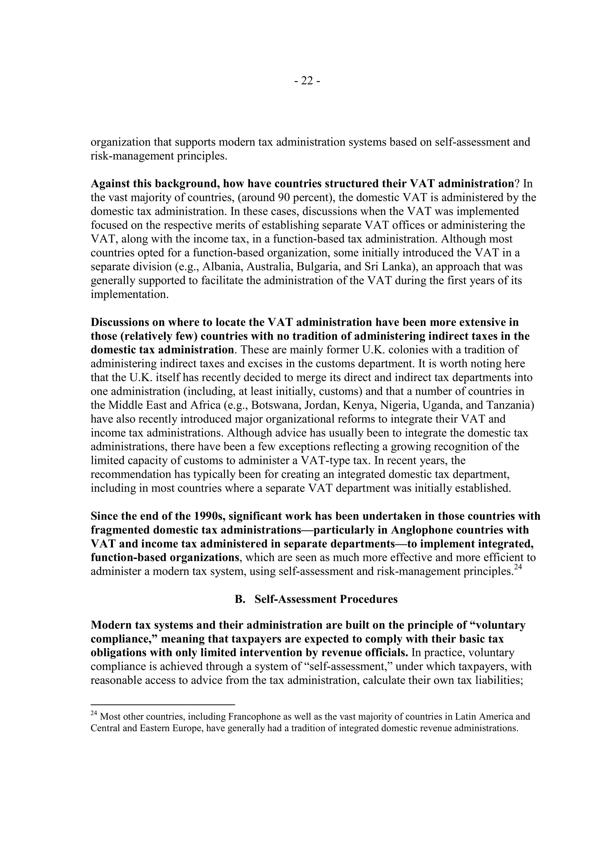 - 22 -




organization that supports modern tax administration systems based on self-assessment and
risk-management principles.

Against this background, how have countries structured their VAT administration? In
the vast majority of countries, (around 90 percent), the domestic VAT is administered by the
domestic tax administration. In these cases, discussions when the VAT was implemented
focused on the respective merits of establishing separate VAT offices or administering the
VAT, along with the income tax, in a function-based tax administration. Although most
countries opted for a function-based organization, some initially introduced the VAT in a
separate division (e.g., Albania, Australia, Bulgaria, and Sri Lanka), an approach that was
generally supported to facilitate the administration of the VAT during the first years of its
implementation.

Discussions on where to locate the VAT administration have been more extensive in
those (relatively few) countries with no tradition of administering indirect taxes in the
domestic tax administration. These are mainly former U.K. colonies with a tradition of
administering indirect taxes and excises in the customs department. It is worth noting here
that the U.K. itself has recently decided to merge its direct and indirect tax departments into
one administration (including, at least initially, customs) and that a number of countries in
the Middle East and Africa (e.g., Botswana, Jordan, Kenya, Nigeria, Uganda, and Tanzania)
have also recently introduced major organizational reforms to integrate their VAT and
income tax administrations. Although advice has usually been to integrate the domestic tax
administrations, there have been a few exceptions reflecting a growing recognition of the
limited capacity of customs to administer a VAT-type tax. In recent years, the
recommendation has typically been for creating an integrated domestic tax department,
including in most countries where a separate VAT department was initially established.

Since the end of the 1990s, significant work has been undertaken in those countries with
fragmented domestic tax administrations—particularly in Anglophone countries with
VAT and income tax administered in separate departments—to implement integrated,
function-based organizations, which are seen as much more effective and more efficient to
administer a modern tax system, using self-assessment and risk-management principles.24

                                   B. Self-Assessment Procedures

Modern tax systems and their administration are built on the principle of “voluntary
compliance,” meaning that taxpayers are expected to comply with their basic tax
obligations with only limited intervention by revenue officials. In practice, voluntary
compliance is achieved through a system of “self-assessment,” under which taxpayers, with
reasonable access to advice from the tax administration, calculate their own tax liabilities;

24
  Most other countries, including Francophone as well as the vast majority of countries in Latin America and
Central and Eastern Europe, have generally had a tradition of integrated domestic revenue administrations.
 