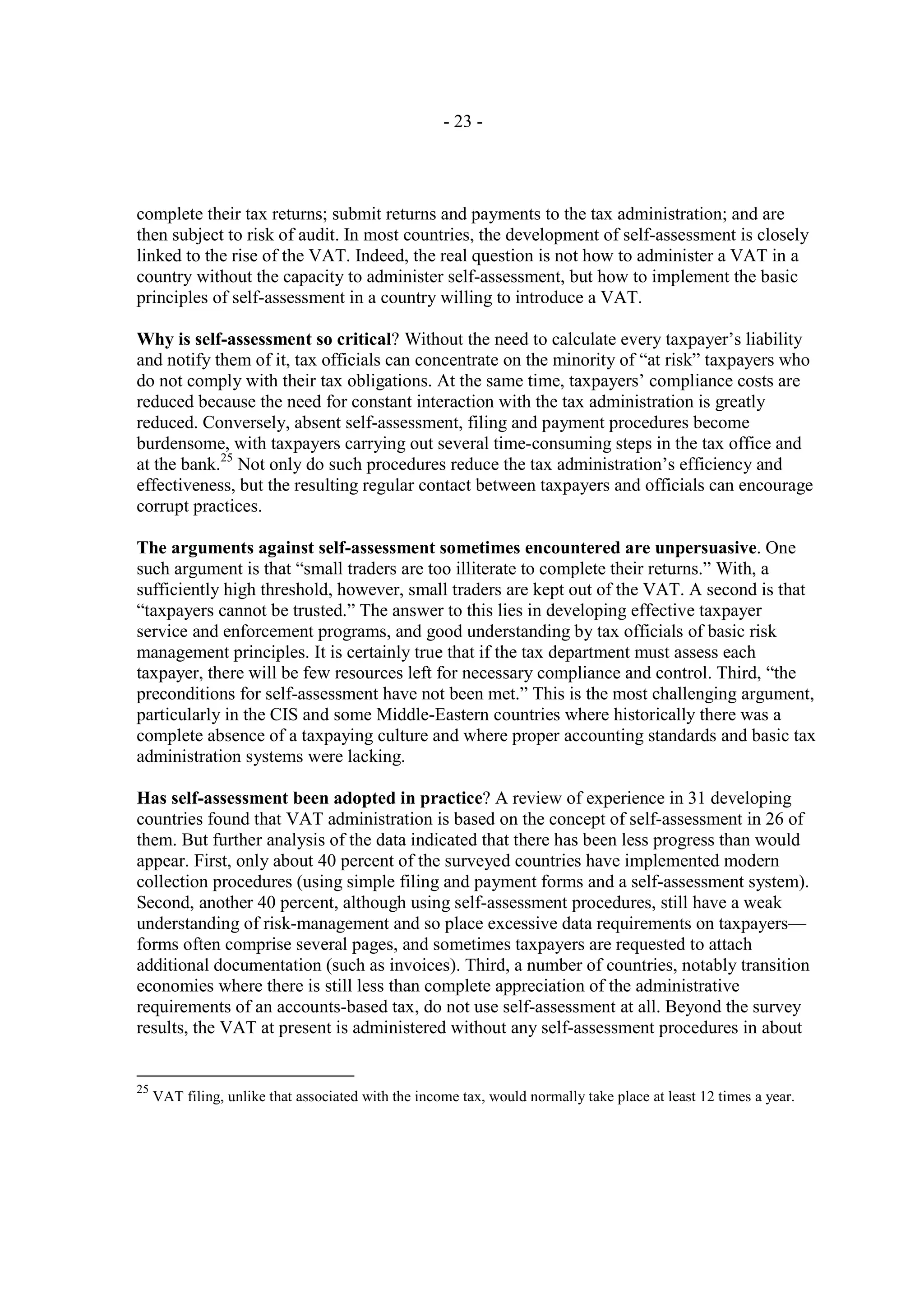 - 23 -




complete their tax returns; submit returns and payments to the tax administration; and are
then subject to risk of audit. In most countries, the development of self-assessment is closely
linked to the rise of the VAT. Indeed, the real question is not how to administer a VAT in a
country without the capacity to administer self-assessment, but how to implement the basic
principles of self-assessment in a country willing to introduce a VAT.

Why is self-assessment so critical? Without the need to calculate every taxpayer’s liability
and notify them of it, tax officials can concentrate on the minority of “at risk” taxpayers who
do not comply with their tax obligations. At the same time, taxpayers’ compliance costs are
reduced because the need for constant interaction with the tax administration is greatly
reduced. Conversely, absent self-assessment, filing and payment procedures become
burdensome, with taxpayers carrying out several time-consuming steps in the tax office and
at the bank.25 Not only do such procedures reduce the tax administration’s efficiency and
effectiveness, but the resulting regular contact between taxpayers and officials can encourage
corrupt practices.

The arguments against self-assessment sometimes encountered are unpersuasive. One
such argument is that “small traders are too illiterate to complete their returns.” With, a
sufficiently high threshold, however, small traders are kept out of the VAT. A second is that
“taxpayers cannot be trusted.” The answer to this lies in developing effective taxpayer
service and enforcement programs, and good understanding by tax officials of basic risk
management principles. It is certainly true that if the tax department must assess each
taxpayer, there will be few resources left for necessary compliance and control. Third, “the
preconditions for self-assessment have not been met.” This is the most challenging argument,
particularly in the CIS and some Middle-Eastern countries where historically there was a
complete absence of a taxpaying culture and where proper accounting standards and basic tax
administration systems were lacking.

Has self-assessment been adopted in practice? A review of experience in 31 developing
countries found that VAT administration is based on the concept of self-assessment in 26 of
them. But further analysis of the data indicated that there has been less progress than would
appear. First, only about 40 percent of the surveyed countries have implemented modern
collection procedures (using simple filing and payment forms and a self-assessment system).
Second, another 40 percent, although using self-assessment procedures, still have a weak
understanding of risk-management and so place excessive data requirements on taxpayers—
forms often comprise several pages, and sometimes taxpayers are requested to attach
additional documentation (such as invoices). Third, a number of countries, notably transition
economies where there is still less than complete appreciation of the administrative
requirements of an accounts-based tax, do not use self-assessment at all. Beyond the survey
results, the VAT at present is administered without any self-assessment procedures in about


25
     VAT filing, unlike that associated with the income tax, would normally take place at least 12 times a year.
 