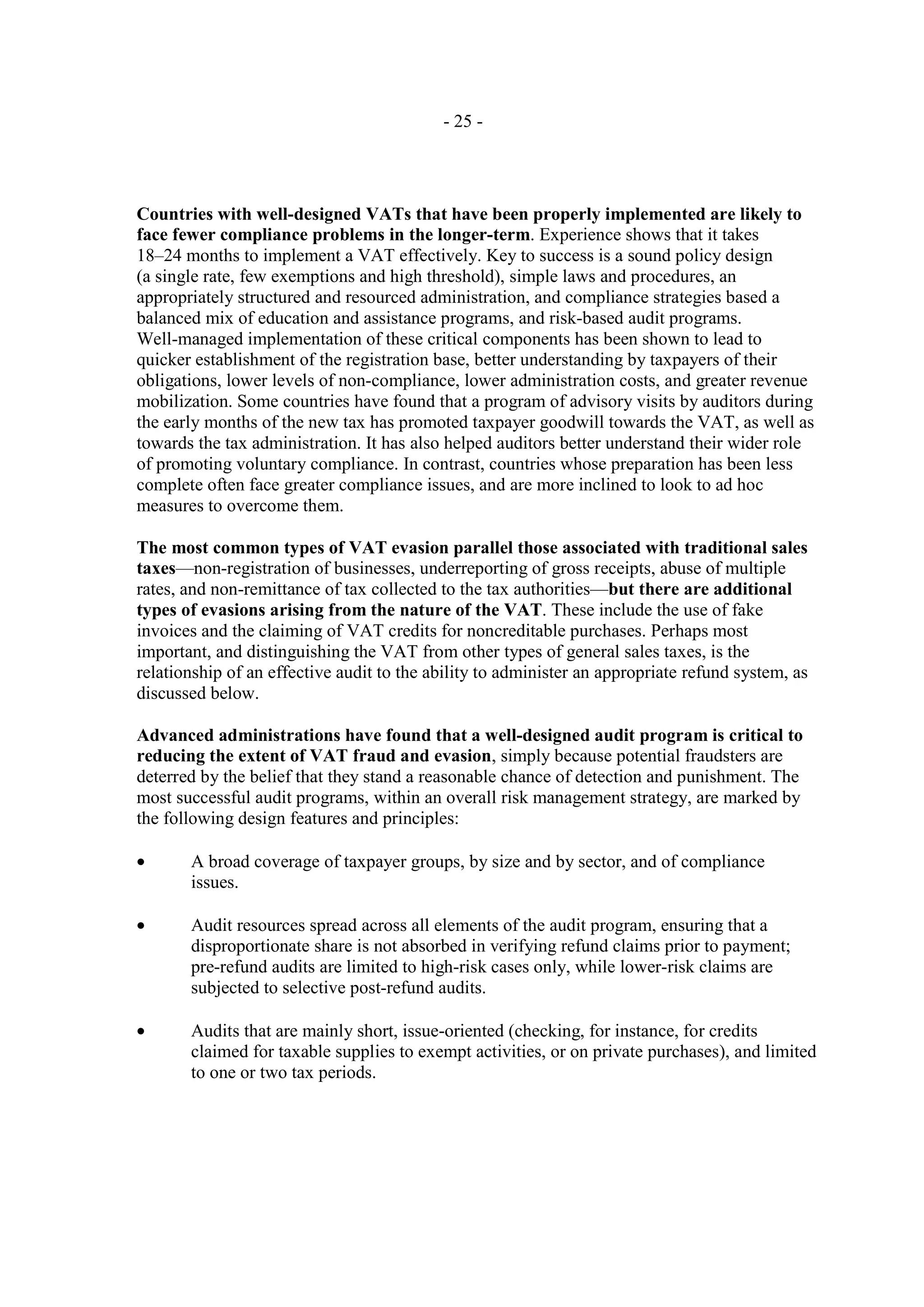 - 25 -




Countries with well-designed VATs that have been properly implemented are likely to
face fewer compliance problems in the longer-term. Experience shows that it takes
18–24 months to implement a VAT effectively. Key to success is a sound policy design
(a single rate, few exemptions and high threshold), simple laws and procedures, an
appropriately structured and resourced administration, and compliance strategies based a
balanced mix of education and assistance programs, and risk-based audit programs.
Well-managed implementation of these critical components has been shown to lead to
quicker establishment of the registration base, better understanding by taxpayers of their
obligations, lower levels of non-compliance, lower administration costs, and greater revenue
mobilization. Some countries have found that a program of advisory visits by auditors during
the early months of the new tax has promoted taxpayer goodwill towards the VAT, as well as
towards the tax administration. It has also helped auditors better understand their wider role
of promoting voluntary compliance. In contrast, countries whose preparation has been less
complete often face greater compliance issues, and are more inclined to look to ad hoc
measures to overcome them.

The most common types of VAT evasion parallel those associated with traditional sales
taxes—non-registration of businesses, underreporting of gross receipts, abuse of multiple
rates, and non-remittance of tax collected to the tax authorities—but there are additional
types of evasions arising from the nature of the VAT. These include the use of fake
invoices and the claiming of VAT credits for noncreditable purchases. Perhaps most
important, and distinguishing the VAT from other types of general sales taxes, is the
relationship of an effective audit to the ability to administer an appropriate refund system, as
discussed below.

Advanced administrations have found that a well-designed audit program is critical to
reducing the extent of VAT fraud and evasion, simply because potential fraudsters are
deterred by the belief that they stand a reasonable chance of detection and punishment. The
most successful audit programs, within an overall risk management strategy, are marked by
the following design features and principles:

•      A broad coverage of taxpayer groups, by size and by sector, and of compliance
       issues.

•      Audit resources spread across all elements of the audit program, ensuring that a
       disproportionate share is not absorbed in verifying refund claims prior to payment;
       pre-refund audits are limited to high-risk cases only, while lower-risk claims are
       subjected to selective post-refund audits.

•      Audits that are mainly short, issue-oriented (checking, for instance, for credits
       claimed for taxable supplies to exempt activities, or on private purchases), and limited
       to one or two tax periods.
 