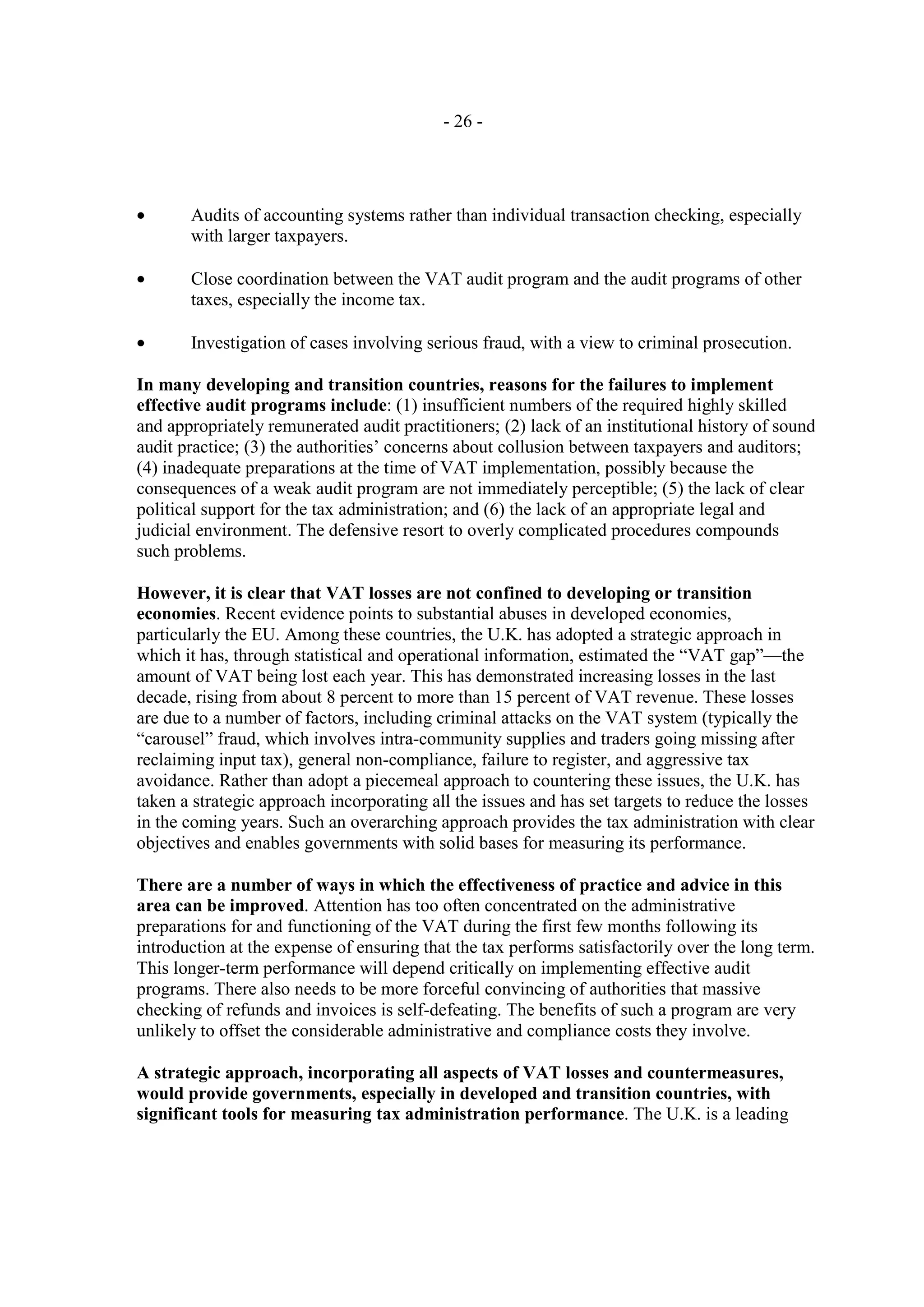- 26 -




•      Audits of accounting systems rather than individual transaction checking, especially
       with larger taxpayers.

•      Close coordination between the VAT audit program and the audit programs of other
       taxes, especially the income tax.

•      Investigation of cases involving serious fraud, with a view to criminal prosecution.

In many developing and transition countries, reasons for the failures to implement
effective audit programs include: (1) insufficient numbers of the required highly skilled
and appropriately remunerated audit practitioners; (2) lack of an institutional history of sound
audit practice; (3) the authorities’ concerns about collusion between taxpayers and auditors;
(4) inadequate preparations at the time of VAT implementation, possibly because the
consequences of a weak audit program are not immediately perceptible; (5) the lack of clear
political support for the tax administration; and (6) the lack of an appropriate legal and
judicial environment. The defensive resort to overly complicated procedures compounds
such problems.

However, it is clear that VAT losses are not confined to developing or transition
economies. Recent evidence points to substantial abuses in developed economies,
particularly the EU. Among these countries, the U.K. has adopted a strategic approach in
which it has, through statistical and operational information, estimated the “VAT gap”—the
amount of VAT being lost each year. This has demonstrated increasing losses in the last
decade, rising from about 8 percent to more than 15 percent of VAT revenue. These losses
are due to a number of factors, including criminal attacks on the VAT system (typically the
“carousel” fraud, which involves intra-community supplies and traders going missing after
reclaiming input tax), general non-compliance, failure to register, and aggressive tax
avoidance. Rather than adopt a piecemeal approach to countering these issues, the U.K. has
taken a strategic approach incorporating all the issues and has set targets to reduce the losses
in the coming years. Such an overarching approach provides the tax administration with clear
objectives and enables governments with solid bases for measuring its performance.

There are a number of ways in which the effectiveness of practice and advice in this
area can be improved. Attention has too often concentrated on the administrative
preparations for and functioning of the VAT during the first few months following its
introduction at the expense of ensuring that the tax performs satisfactorily over the long term.
This longer-term performance will depend critically on implementing effective audit
programs. There also needs to be more forceful convincing of authorities that massive
checking of refunds and invoices is self-defeating. The benefits of such a program are very
unlikely to offset the considerable administrative and compliance costs they involve.

A strategic approach, incorporating all aspects of VAT losses and countermeasures,
would provide governments, especially in developed and transition countries, with
significant tools for measuring tax administration performance. The U.K. is a leading
 