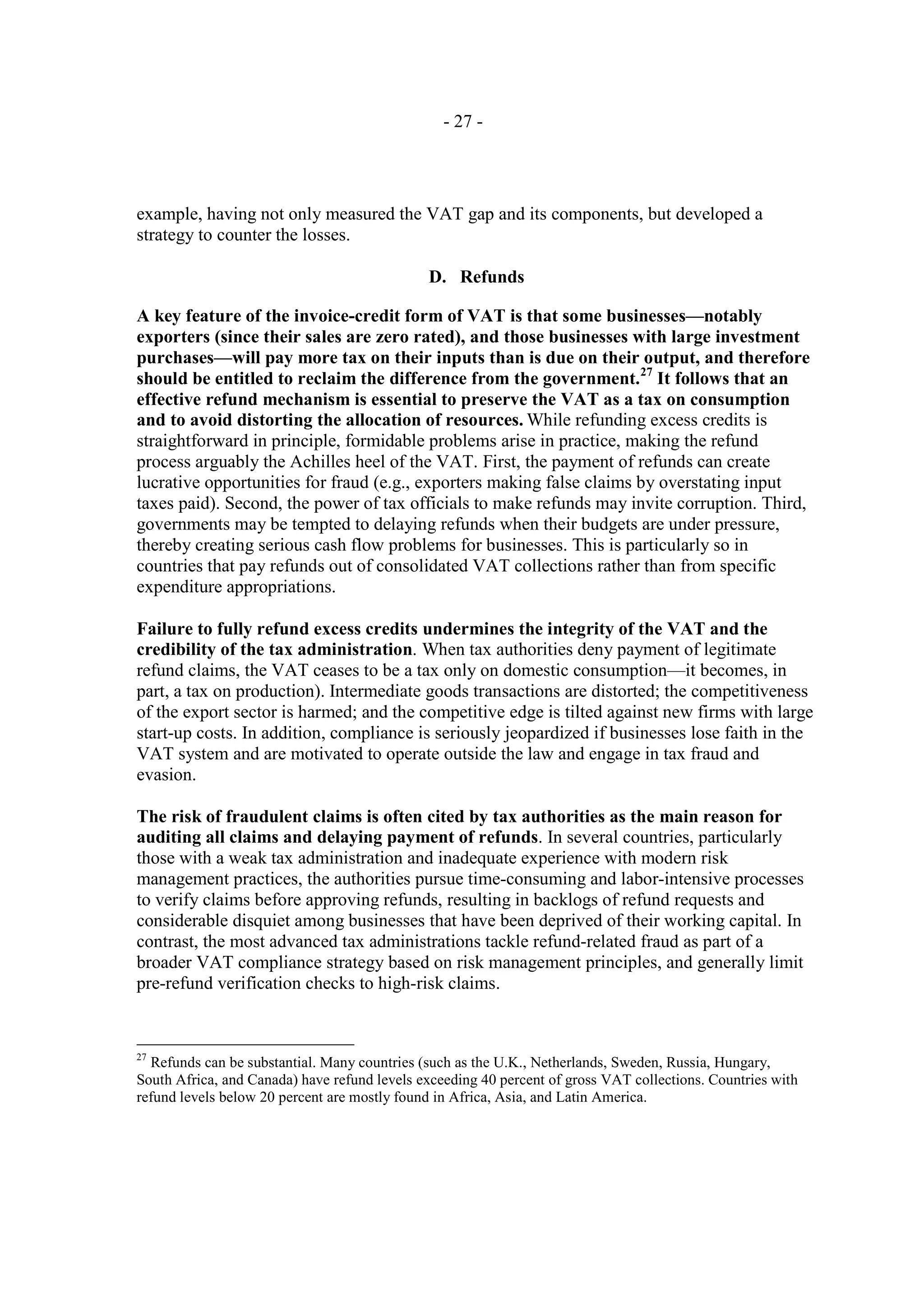 - 27 -




example, having not only measured the VAT gap and its components, but developed a
strategy to counter the losses.

                                              D. Refunds

A key feature of the invoice-credit form of VAT is that some businesses—notably
exporters (since their sales are zero rated), and those businesses with large investment
purchases—will pay more tax on their inputs than is due on their output, and therefore
should be entitled to reclaim the difference from the government.27 It follows that an
effective refund mechanism is essential to preserve the VAT as a tax on consumption
and to avoid distorting the allocation of resources. While refunding excess credits is
straightforward in principle, formidable problems arise in practice, making the refund
process arguably the Achilles heel of the VAT. First, the payment of refunds can create
lucrative opportunities for fraud (e.g., exporters making false claims by overstating input
taxes paid). Second, the power of tax officials to make refunds may invite corruption. Third,
governments may be tempted to delaying refunds when their budgets are under pressure,
thereby creating serious cash flow problems for businesses. This is particularly so in
countries that pay refunds out of consolidated VAT collections rather than from specific
expenditure appropriations.

Failure to fully refund excess credits undermines the integrity of the VAT and the
credibility of the tax administration. When tax authorities deny payment of legitimate
refund claims, the VAT ceases to be a tax only on domestic consumption—it becomes, in
part, a tax on production). Intermediate goods transactions are distorted; the competitiveness
of the export sector is harmed; and the competitive edge is tilted against new firms with large
start-up costs. In addition, compliance is seriously jeopardized if businesses lose faith in the
VAT system and are motivated to operate outside the law and engage in tax fraud and
evasion.

The risk of fraudulent claims is often cited by tax authorities as the main reason for
auditing all claims and delaying payment of refunds. In several countries, particularly
those with a weak tax administration and inadequate experience with modern risk
management practices, the authorities pursue time-consuming and labor-intensive processes
to verify claims before approving refunds, resulting in backlogs of refund requests and
considerable disquiet among businesses that have been deprived of their working capital. In
contrast, the most advanced tax administrations tackle refund-related fraud as part of a
broader VAT compliance strategy based on risk management principles, and generally limit
pre-refund verification checks to high-risk claims.


27
  Refunds can be substantial. Many countries (such as the U.K., Netherlands, Sweden, Russia, Hungary,
South Africa, and Canada) have refund levels exceeding 40 percent of gross VAT collections. Countries with
refund levels below 20 percent are mostly found in Africa, Asia, and Latin America.
 