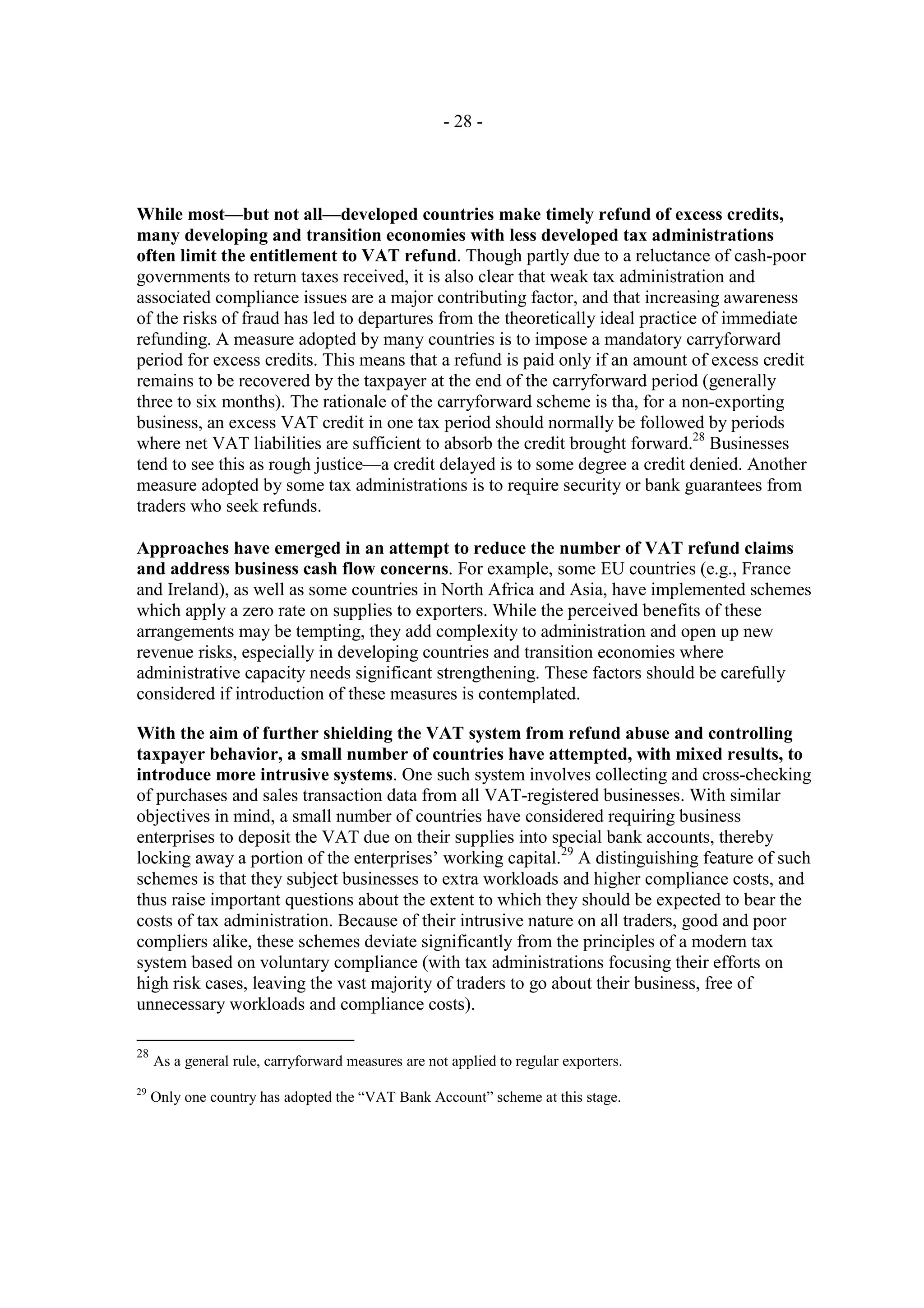 - 28 -




While most—but not all—developed countries make timely refund of excess credits,
many developing and transition economies with less developed tax administrations
often limit the entitlement to VAT refund. Though partly due to a reluctance of cash-poor
governments to return taxes received, it is also clear that weak tax administration and
associated compliance issues are a major contributing factor, and that increasing awareness
of the risks of fraud has led to departures from the theoretically ideal practice of immediate
refunding. A measure adopted by many countries is to impose a mandatory carryforward
period for excess credits. This means that a refund is paid only if an amount of excess credit
remains to be recovered by the taxpayer at the end of the carryforward period (generally
three to six months). The rationale of the carryforward scheme is tha, for a non-exporting
business, an excess VAT credit in one tax period should normally be followed by periods
where net VAT liabilities are sufficient to absorb the credit brought forward.28 Businesses
tend to see this as rough justice—a credit delayed is to some degree a credit denied. Another
measure adopted by some tax administrations is to require security or bank guarantees from
traders who seek refunds.

Approaches have emerged in an attempt to reduce the number of VAT refund claims
and address business cash flow concerns. For example, some EU countries (e.g., France
and Ireland), as well as some countries in North Africa and Asia, have implemented schemes
which apply a zero rate on supplies to exporters. While the perceived benefits of these
arrangements may be tempting, they add complexity to administration and open up new
revenue risks, especially in developing countries and transition economies where
administrative capacity needs significant strengthening. These factors should be carefully
considered if introduction of these measures is contemplated.

With the aim of further shielding the VAT system from refund abuse and controlling
taxpayer behavior, a small number of countries have attempted, with mixed results, to
introduce more intrusive systems. One such system involves collecting and cross-checking
of purchases and sales transaction data from all VAT-registered businesses. With similar
objectives in mind, a small number of countries have considered requiring business
enterprises to deposit the VAT due on their supplies into special bank accounts, thereby
locking away a portion of the enterprises’ working capital.29 A distinguishing feature of such
schemes is that they subject businesses to extra workloads and higher compliance costs, and
thus raise important questions about the extent to which they should be expected to bear the
costs of tax administration. Because of their intrusive nature on all traders, good and poor
compliers alike, these schemes deviate significantly from the principles of a modern tax
system based on voluntary compliance (with tax administrations focusing their efforts on
high risk cases, leaving the vast majority of traders to go about their business, free of
unnecessary workloads and compliance costs).

28
     As a general rule, carryforward measures are not applied to regular exporters.
29
     Only one country has adopted the “VAT Bank Account” scheme at this stage.
 