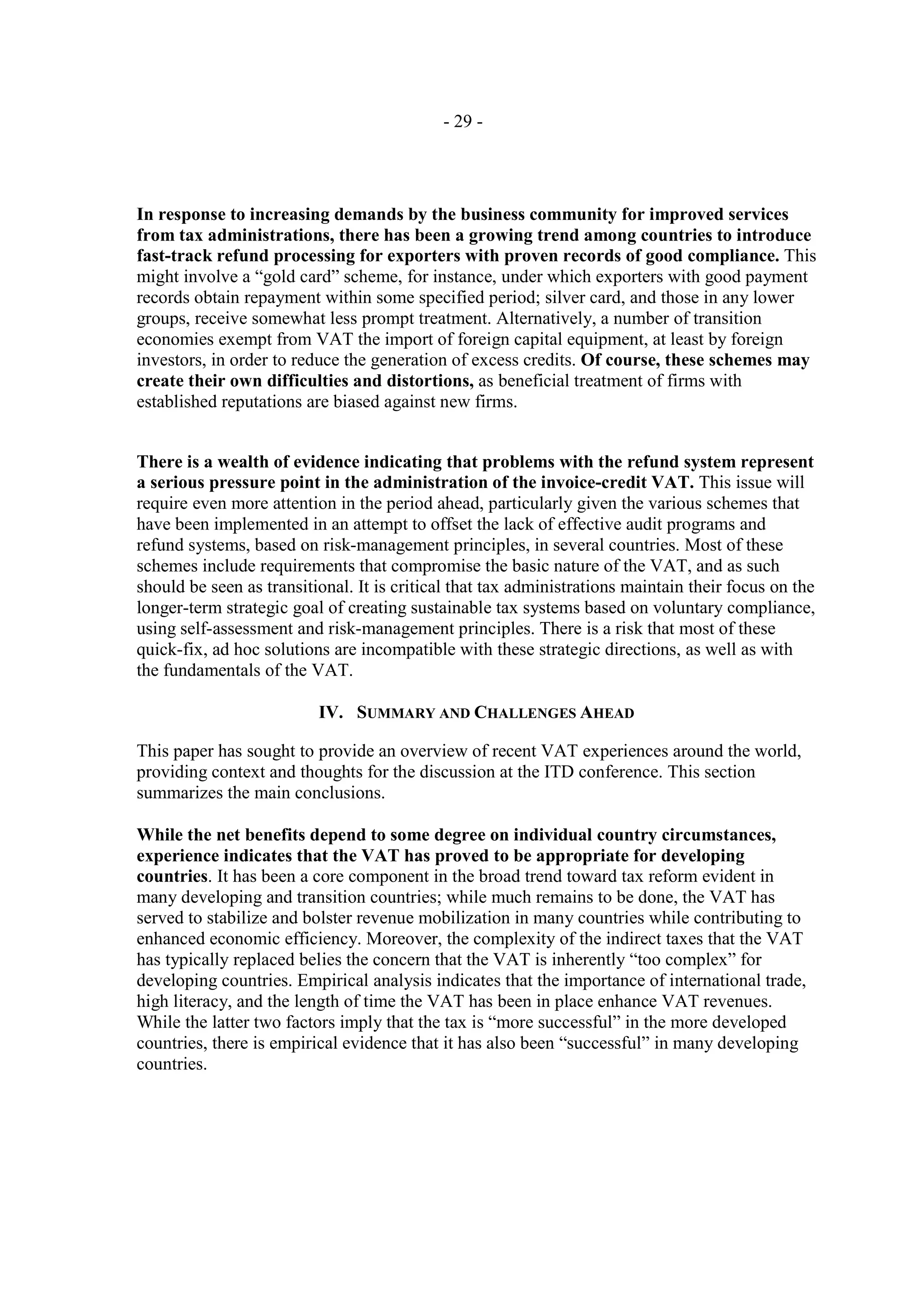 - 29 -




In response to increasing demands by the business community for improved services
from tax administrations, there has been a growing trend among countries to introduce
fast-track refund processing for exporters with proven records of good compliance. This
might involve a “gold card” scheme, for instance, under which exporters with good payment
records obtain repayment within some specified period; silver card, and those in any lower
groups, receive somewhat less prompt treatment. Alternatively, a number of transition
economies exempt from VAT the import of foreign capital equipment, at least by foreign
investors, in order to reduce the generation of excess credits. Of course, these schemes may
create their own difficulties and distortions, as beneficial treatment of firms with
established reputations are biased against new firms.


There is a wealth of evidence indicating that problems with the refund system represent
a serious pressure point in the administration of the invoice-credit VAT. This issue will
require even more attention in the period ahead, particularly given the various schemes that
have been implemented in an attempt to offset the lack of effective audit programs and
refund systems, based on risk-management principles, in several countries. Most of these
schemes include requirements that compromise the basic nature of the VAT, and as such
should be seen as transitional. It is critical that tax administrations maintain their focus on the
longer-term strategic goal of creating sustainable tax systems based on voluntary compliance,
using self-assessment and risk-management principles. There is a risk that most of these
quick-fix, ad hoc solutions are incompatible with these strategic directions, as well as with
the fundamentals of the VAT.

                          IV. SUMMARY AND CHALLENGES AHEAD

This paper has sought to provide an overview of recent VAT experiences around the world,
providing context and thoughts for the discussion at the ITD conference. This section
summarizes the main conclusions.

While the net benefits depend to some degree on individual country circumstances,
experience indicates that the VAT has proved to be appropriate for developing
countries. It has been a core component in the broad trend toward tax reform evident in
many developing and transition countries; while much remains to be done, the VAT has
served to stabilize and bolster revenue mobilization in many countries while contributing to
enhanced economic efficiency. Moreover, the complexity of the indirect taxes that the VAT
has typically replaced belies the concern that the VAT is inherently “too complex” for
developing countries. Empirical analysis indicates that the importance of international trade,
high literacy, and the length of time the VAT has been in place enhance VAT revenues.
While the latter two factors imply that the tax is “more successful” in the more developed
countries, there is empirical evidence that it has also been “successful” in many developing
countries.
 