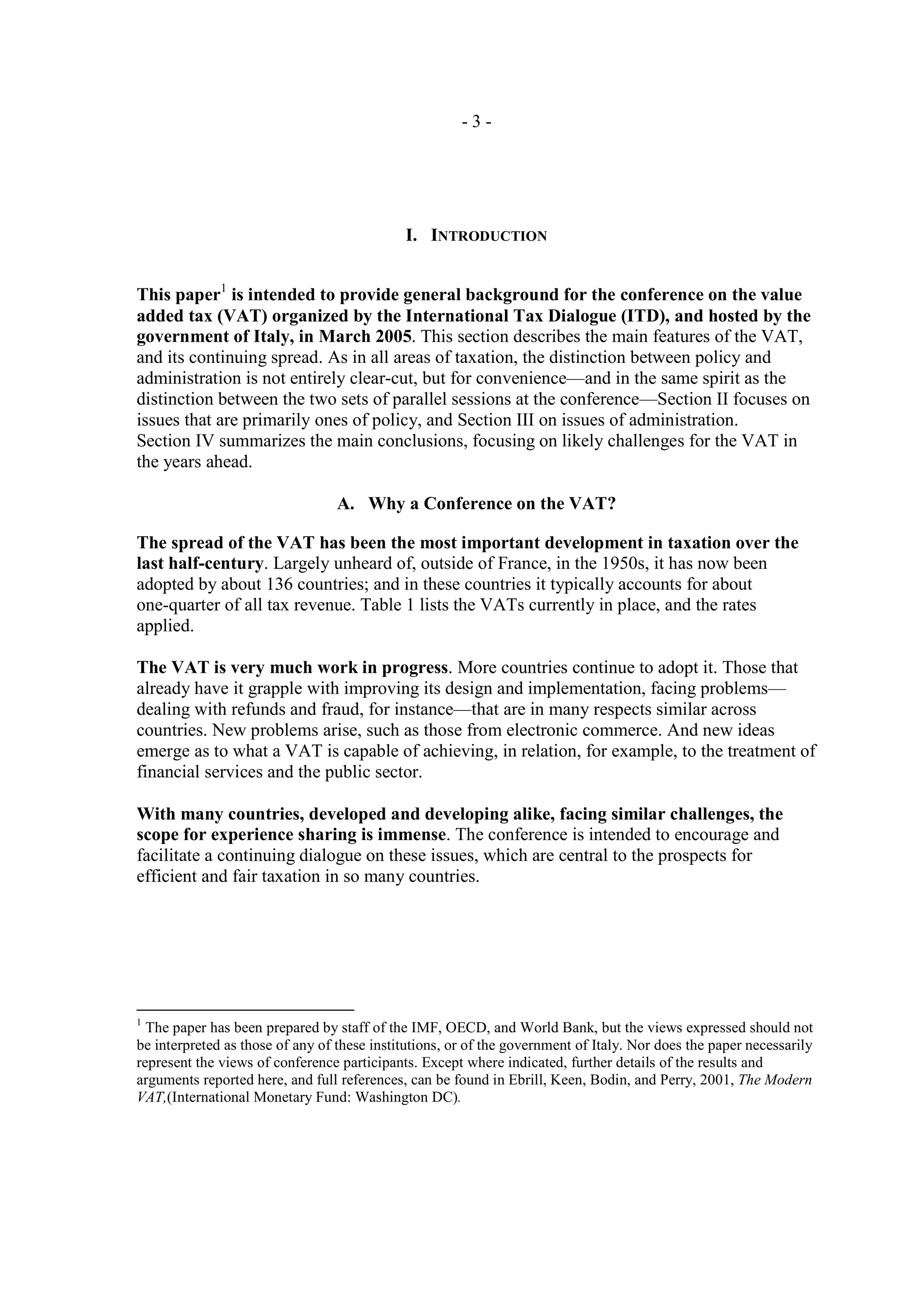 -3-




                                             I. INTRODUCTION


This paper1 is intended to provide general background for the conference on the value
added tax (VAT) organized by the International Tax Dialogue (ITD), and hosted by the
government of Italy, in March 2005. This section describes the main features of the VAT,
and its continuing spread. As in all areas of taxation, the distinction between policy and
administration is not entirely clear-cut, but for convenience—and in the same spirit as the
distinction between the two sets of parallel sessions at the conference—Section II focuses on
issues that are primarily ones of policy, and Section III on issues of administration.
Section IV summarizes the main conclusions, focusing on likely challenges for the VAT in
the years ahead.

                                  A. Why a Conference on the VAT?

The spread of the VAT has been the most important development in taxation over the
last half-century. Largely unheard of, outside of France, in the 1950s, it has now been
adopted by about 136 countries; and in these countries it typically accounts for about
one-quarter of all tax revenue. Table 1 lists the VATs currently in place, and the rates
applied.

The VAT is very much work in progress. More countries continue to adopt it. Those that
already have it grapple with improving its design and implementation, facing problems—
dealing with refunds and fraud, for instance—that are in many respects similar across
countries. New problems arise, such as those from electronic commerce. And new ideas
emerge as to what a VAT is capable of achieving, in relation, for example, to the treatment of
financial services and the public sector.

With many countries, developed and developing alike, facing similar challenges, the
scope for experience sharing is immense. The conference is intended to encourage and
facilitate a continuing dialogue on these issues, which are central to the prospects for
efficient and fair taxation in so many countries.




1
  The paper has been prepared by staff of the IMF, OECD, and World Bank, but the views expressed should not
be interpreted as those of any of these institutions, or of the government of Italy. Nor does the paper necessarily
represent the views of conference participants. Except where indicated, further details of the results and
arguments reported here, and full references, can be found in Ebrill, Keen, Bodin, and Perry, 2001, The Modern
VAT,(International Monetary Fund: Washington DC).
 
