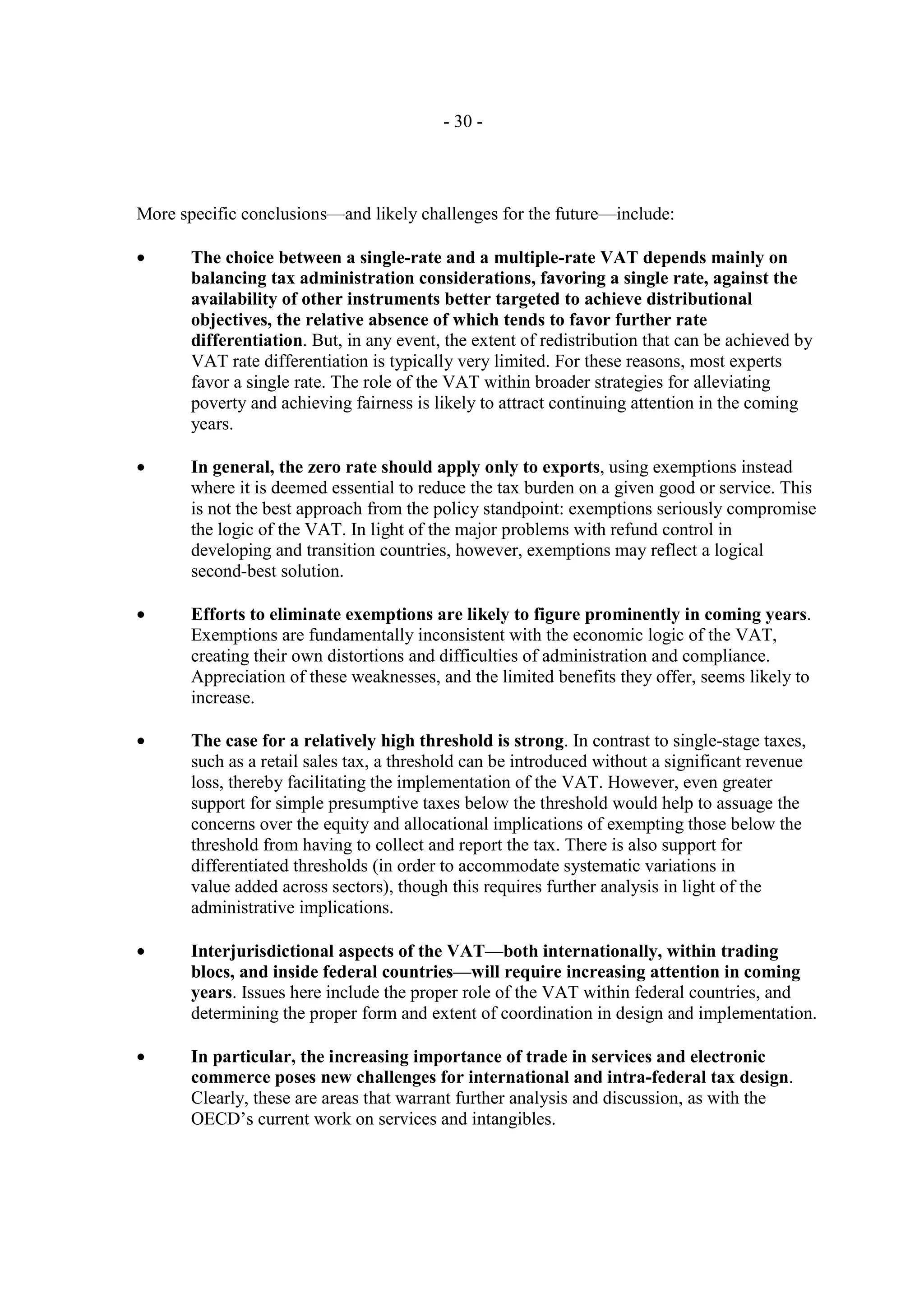 - 30 -




More specific conclusions—and likely challenges for the future—include:

•      The choice between a single-rate and a multiple-rate VAT depends mainly on
       balancing tax administration considerations, favoring a single rate, against the
       availability of other instruments better targeted to achieve distributional
       objectives, the relative absence of which tends to favor further rate
       differentiation. But, in any event, the extent of redistribution that can be achieved by
       VAT rate differentiation is typically very limited. For these reasons, most experts
       favor a single rate. The role of the VAT within broader strategies for alleviating
       poverty and achieving fairness is likely to attract continuing attention in the coming
       years.

•      In general, the zero rate should apply only to exports, using exemptions instead
       where it is deemed essential to reduce the tax burden on a given good or service. This
       is not the best approach from the policy standpoint: exemptions seriously compromise
       the logic of the VAT. In light of the major problems with refund control in
       developing and transition countries, however, exemptions may reflect a logical
       second-best solution.

•      Efforts to eliminate exemptions are likely to figure prominently in coming years.
       Exemptions are fundamentally inconsistent with the economic logic of the VAT,
       creating their own distortions and difficulties of administration and compliance.
       Appreciation of these weaknesses, and the limited benefits they offer, seems likely to
       increase.

•      The case for a relatively high threshold is strong. In contrast to single-stage taxes,
       such as a retail sales tax, a threshold can be introduced without a significant revenue
       loss, thereby facilitating the implementation of the VAT. However, even greater
       support for simple presumptive taxes below the threshold would help to assuage the
       concerns over the equity and allocational implications of exempting those below the
       threshold from having to collect and report the tax. There is also support for
       differentiated thresholds (in order to accommodate systematic variations in
       value added across sectors), though this requires further analysis in light of the
       administrative implications.

•      Interjurisdictional aspects of the VAT—both internationally, within trading
       blocs, and inside federal countries—will require increasing attention in coming
       years. Issues here include the proper role of the VAT within federal countries, and
       determining the proper form and extent of coordination in design and implementation.

•      In particular, the increasing importance of trade in services and electronic
       commerce poses new challenges for international and intra-federal tax design.
       Clearly, these are areas that warrant further analysis and discussion, as with the
       OECD’s current work on services and intangibles.
 