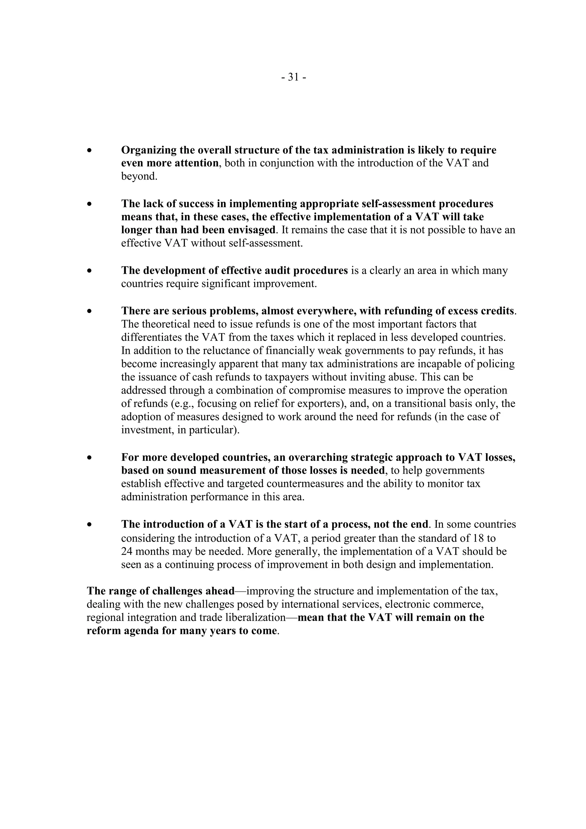 - 31 -




•      Organizing the overall structure of the tax administration is likely to require
       even more attention, both in conjunction with the introduction of the VAT and
       beyond.

•      The lack of success in implementing appropriate self-assessment procedures
       means that, in these cases, the effective implementation of a VAT will take
       longer than had been envisaged. It remains the case that it is not possible to have an
       effective VAT without self-assessment.

•      The development of effective audit procedures is a clearly an area in which many
       countries require significant improvement.

•      There are serious problems, almost everywhere, with refunding of excess credits.
       The theoretical need to issue refunds is one of the most important factors that
       differentiates the VAT from the taxes which it replaced in less developed countries.
       In addition to the reluctance of financially weak governments to pay refunds, it has
       become increasingly apparent that many tax administrations are incapable of policing
       the issuance of cash refunds to taxpayers without inviting abuse. This can be
       addressed through a combination of compromise measures to improve the operation
       of refunds (e.g., focusing on relief for exporters), and, on a transitional basis only, the
       adoption of measures designed to work around the need for refunds (in the case of
       investment, in particular).

•      For more developed countries, an overarching strategic approach to VAT losses,
       based on sound measurement of those losses is needed, to help governments
       establish effective and targeted countermeasures and the ability to monitor tax
       administration performance in this area.

•      The introduction of a VAT is the start of a process, not the end. In some countries
       considering the introduction of a VAT, a period greater than the standard of 18 to
       24 months may be needed. More generally, the implementation of a VAT should be
       seen as a continuing process of improvement in both design and implementation.

The range of challenges ahead—improving the structure and implementation of the tax,
dealing with the new challenges posed by international services, electronic commerce,
regional integration and trade liberalization—mean that the VAT will remain on the
reform agenda for many years to come.
 