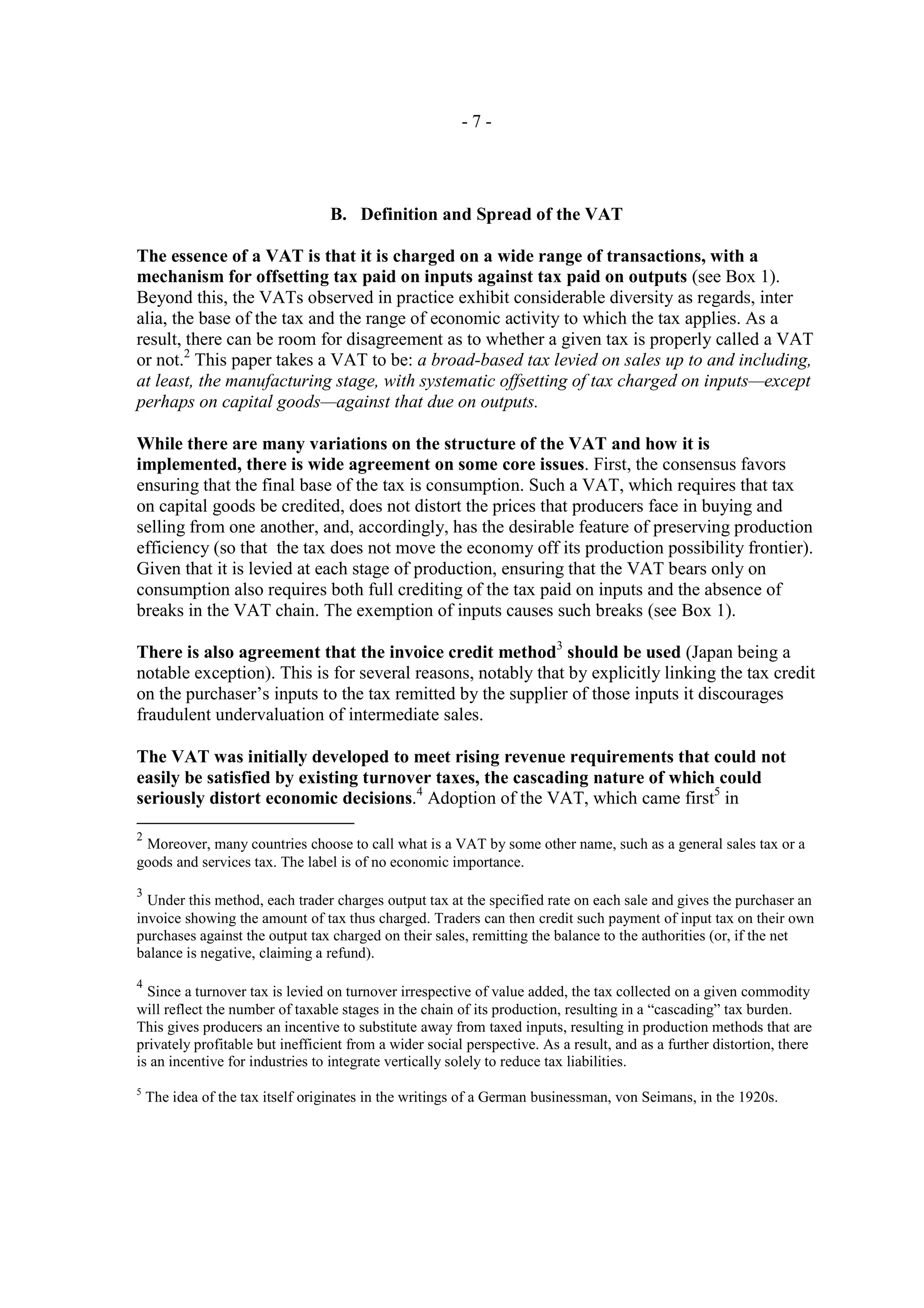 -7-




                                  B. Definition and Spread of the VAT

The essence of a VAT is that it is charged on a wide range of transactions, with a
mechanism for offsetting tax paid on inputs against tax paid on outputs (see Box 1).
Beyond this, the VATs observed in practice exhibit considerable diversity as regards, inter
alia, the base of the tax and the range of economic activity to which the tax applies. As a
result, there can be room for disagreement as to whether a given tax is properly called a VAT
or not.2 This paper takes a VAT to be: a broad-based tax levied on sales up to and including,
at least, the manufacturing stage, with systematic offsetting of tax charged on inputs—except
perhaps on capital goods—against that due on outputs.

While there are many variations on the structure of the VAT and how it is
implemented, there is wide agreement on some core issues. First, the consensus favors
ensuring that the final base of the tax is consumption. Such a VAT, which requires that tax
on capital goods be credited, does not distort the prices that producers face in buying and
selling from one another, and, accordingly, has the desirable feature of preserving production
efficiency (so that the tax does not move the economy off its production possibility frontier).
Given that it is levied at each stage of production, ensuring that the VAT bears only on
consumption also requires both full crediting of the tax paid on inputs and the absence of
breaks in the VAT chain. The exemption of inputs causes such breaks (see Box 1).

There is also agreement that the invoice credit method3 should be used (Japan being a
notable exception). This is for several reasons, notably that by explicitly linking the tax credit
on the purchaser’s inputs to the tax remitted by the supplier of those inputs it discourages
fraudulent undervaluation of intermediate sales.

The VAT was initially developed to meet rising revenue requirements that could not
easily be satisfied by existing turnover taxes, the cascading nature of which could
seriously distort economic decisions.4 Adoption of the VAT, which came first5 in

2
 Moreover, many countries choose to call what is a VAT by some other name, such as a general sales tax or a
goods and services tax. The label is of no economic importance.
3
  Under this method, each trader charges output tax at the specified rate on each sale and gives the purchaser an
invoice showing the amount of tax thus charged. Traders can then credit such payment of input tax on their own
purchases against the output tax charged on their sales, remitting the balance to the authorities (or, if the net
balance is negative, claiming a refund).

4
  Since a turnover tax is levied on turnover irrespective of value added, the tax collected on a given commodity
will reflect the number of taxable stages in the chain of its production, resulting in a “cascading” tax burden.
This gives producers an incentive to substitute away from taxed inputs, resulting in production methods that are
privately profitable but inefficient from a wider social perspective. As a result, and as a further distortion, there
is an incentive for industries to integrate vertically solely to reduce tax liabilities.
5
    The idea of the tax itself originates in the writings of a German businessman, von Seimans, in the 1920s.
 