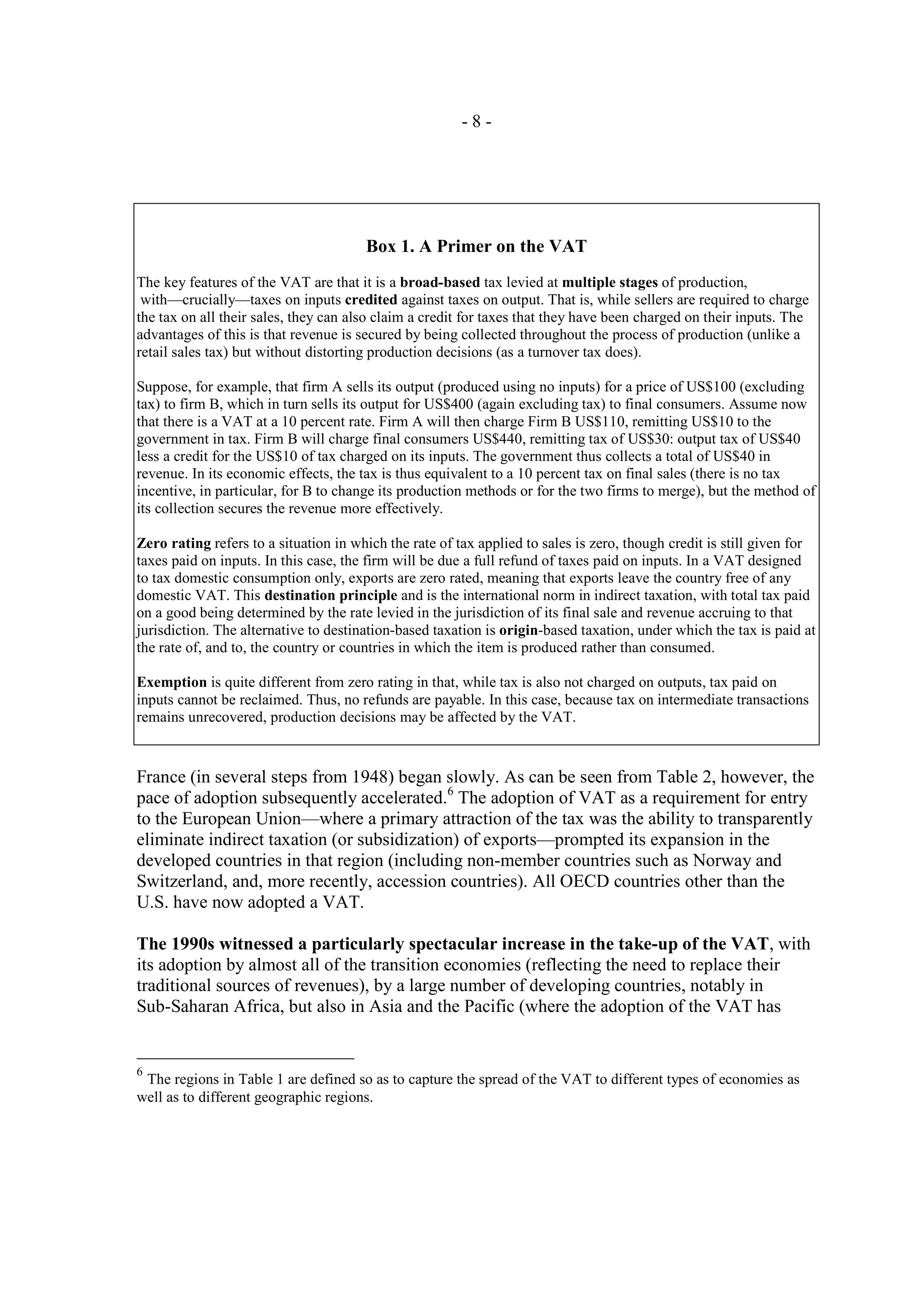 -8-




                                       Box 1. A Primer on the VAT
The key features of the VAT are that it is a broad-based tax levied at multiple stages of production,
 with—crucially—taxes on inputs credited against taxes on output. That is, while sellers are required to charge
the tax on all their sales, they can also claim a credit for taxes that they have been charged on their inputs. The
advantages of this is that revenue is secured by being collected throughout the process of production (unlike a
retail sales tax) but without distorting production decisions (as a turnover tax does).

Suppose, for example, that firm A sells its output (produced using no inputs) for a price of US$100 (excluding
tax) to firm B, which in turn sells its output for US$400 (again excluding tax) to final consumers. Assume now
that there is a VAT at a 10 percent rate. Firm A will then charge Firm B US$110, remitting US$10 to the
government in tax. Firm B will charge final consumers US$440, remitting tax of US$30: output tax of US$40
less a credit for the US$10 of tax charged on its inputs. The government thus collects a total of US$40 in
revenue. In its economic effects, the tax is thus equivalent to a 10 percent tax on final sales (there is no tax
incentive, in particular, for B to change its production methods or for the two firms to merge), but the method of
its collection secures the revenue more effectively.

Zero rating refers to a situation in which the rate of tax applied to sales is zero, though credit is still given for
taxes paid on inputs. In this case, the firm will be due a full refund of taxes paid on inputs. In a VAT designed
to tax domestic consumption only, exports are zero rated, meaning that exports leave the country free of any
domestic VAT. This destination principle and is the international norm in indirect taxation, with total tax paid
on a good being determined by the rate levied in the jurisdiction of its final sale and revenue accruing to that
jurisdiction. The alternative to destination-based taxation is origin-based taxation, under which the tax is paid at
the rate of, and to, the country or countries in which the item is produced rather than consumed.

Exemption is quite different from zero rating in that, while tax is also not charged on outputs, tax paid on
inputs cannot be reclaimed. Thus, no refunds are payable. In this case, because tax on intermediate transactions
remains unrecovered, production decisions may be affected by the VAT.



France (in several steps from 1948) began slowly. As can be seen from Table 2, however, the
pace of adoption subsequently accelerated.6 The adoption of VAT as a requirement for entry
to the European Union—where a primary attraction of the tax was the ability to transparently
eliminate indirect taxation (or subsidization) of exports—prompted its expansion in the
developed countries in that region (including non-member countries such as Norway and
Switzerland, and, more recently, accession countries). All OECD countries other than the
U.S. have now adopted a VAT.

The 1990s witnessed a particularly spectacular increase in the take-up of the VAT, with
its adoption by almost all of the transition economies (reflecting the need to replace their
traditional sources of revenues), by a large number of developing countries, notably in
Sub-Saharan Africa, but also in Asia and the Pacific (where the adoption of the VAT has


6
 The regions in Table 1 are defined so as to capture the spread of the VAT to different types of economies as
well as to different geographic regions.
 