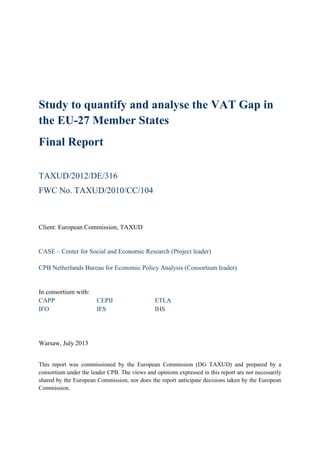 Study to quantify and analyse the VAT Gap in
the EU-27 Member States
Final Report
TAXUD/2012/DE/316
FWC No. TAXUD/2010/CC/104
Client: European Commission, TAXUD
CASE – Center for Social and Economic Research (Project leader)
CPB Netherlands Bureau for Economic Policy Analysis (Consortium leader)
In consortium with:
CAPP CEPII ETLA
IFO IFS IHS
Warsaw, July 2013
This report was commissioned by the European Commission (DG TAXUD) and prepared by a
consortium under the leader CPB. The views and opinions expressed in this report are not necessarily
shared by the European Commission, nor does the report anticipate decisions taken by the European
Commission.
 