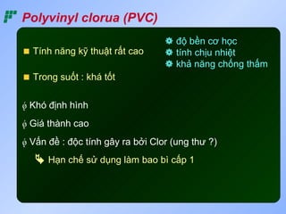 Polyvinyl clorua (PVC)
                                   độ bền cơ học
  Tính năng kỹ thuật rất cao       tính chịu nhiệt
                                   khả năng chống thấm
  Trong suốt : khá tốt

 Khó định hình
 Giá thành cao
 Vấn đề : độc tính gây ra bởi Clor (ung thư ?)
    Hạn chế sử dụng làm bao bì cấp 1
 