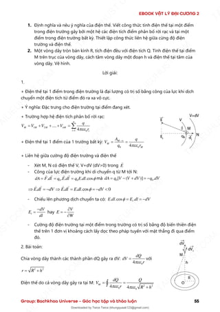 EBOOK VẬT LÝ ĐẠI CƯƠNG 2
Group: Bachkhoa Universe – Góc học tập và thảo luận 55
1. Định nghĩa và nêu ý nghĩa của điện thế. Viết công thức tính điện thế tại một điểm
trong điện trường gây bởi một hệ các điện tích điểm phân bố rời rạc và tại một
điểm trong điện trường bất kỳ. Thiết lập công thức liên hệ giữa cừng độ điện
trường và điện thế.
2. Một vòng dây tròn bán kính R, tích điện đều với điện tích Q. Tính điện thế tại điểm
M trên trục của vòng dây, cách tâm vòng dây một đoạn h và điện thế tại tâm của
vòng dây. Vẽ hình.
Lời giải:
1.
+ Điện thế tại 1 điểm trong điện trường là đại lượng có trị số bằng công của lực khi dịch
chuyển một điện tích từ điểm đó ra xa vô cực.
+ Ý nghĩa: Đặc trưng cho điện trường tại điểm đang xét.
+ Trường hợp hệ điện tích phân bố rời rạc:
1 2
1 0
....
4
n
M M M nM
i i
q
V V V V
r

=
= + + + = 
+ Điện thế tại 1 điểm của 1 trường bất kỳ:
0 0
4
M
M
M
A q
V
q r

−
= =
+ Liên hệ giữa cường độ điện trường và điện thế
- Xét M, N có điện thế V, V+dV (dV>0) trong E
- Công của lực điện trường khi di chuyển q từ M tới N:
0 0
. . . . .cos
dA F dl q E dl q E dl 
= = = mà 0 0
[ ( )] .
dA q V V dV q dV
= − + = −
. . . .cos 0
E dl dV E dl E dl dV

 = −  = = − 
- Chiếu lên phương dịch chuyển ta có: . .cos .
l
E dl E dl dV
 = = −
l
dV
E
dl
−
= hay
V
E
W

= −

- Cường độ điện trường tại một điểm trong trường có trị số bằng độ biến thiên điện
thế trên 1 đơn vị khoảng cách lấy dọc theo pháp tuyến với mặt thẳng đi qua điểm
đó.
2. Bài toán:
Chia vòng dây thành các thành phần dQ gây ra dV:
0
4
dQ
dV
r

= với
2 2
r R h
= +
Điện thế do cả vòng dây gây ra tại M:
2 2
0 0
4 4
M
dQ Q
V
r R h
 
= =
+

T
A
I
L
I
E
U
H
U
S
T
.
C
O
M
I
L
I
E
U
H
U
S
T
.
C
O
M
T
A
I
L
I
E
U
H
U
S
T
.
C
O
M
T
A
I
L
I
E
U
H
U
U
S
T
.
C
O
M
T
A
I
L
I
E
U
H
U
S
T
.
C
O
M
T
A
I
L
I
E
U
H
U
S
T
.
C
O
M
T
A
T
A
I
L
I
E
U
H
U
S
T
.
C
O
M
T
A
I
L
I
E
U
H
U
S
T
.
C
M
Downloaded by Twice Twice (khungquaak123@gmail.com)
lOMoARcPSD|30554586
 