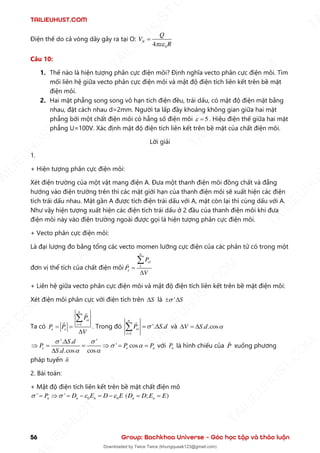 TAILIEUHUST.COM
56 Group: Bachkhoa Universe – Góc học tập và thảo luận
Điện thế do cả vòng dây gây ra tại O:
0
4
N
Q
V
R

=
Câu 10:
1. Thế nào là hiện tượng phân cực điện môi? Định nghĩa vecto phân cực điện môi. Tìm
mối liên hệ giữa vecto phân cực điện môi và mật độ điện tích liên kết trên bề mặt
điện môi.
2. Hai mặt phẳng song song vô hạn tích điện đều, trái dấu, có mật độ điện mặt bằng
nhau, đặt cách nhau d=2mm. Người ta lấp đầy khoảng không gian giữa hai mặt
phẳng bởi một chất điện môi có hẳng số điện môi 5
 = . Hiệu điện thế giữa hai mặt
phẳng U=100V. Xác định mật độ điện tích liên kết trên bề mặt của chất điện môi.
Lời giải
1.
+ Hiện tượng phân cực điện môi:
Xét điện trường của một vật mang điện A. Đưa một thanh điện môi đồng chất và đẳng
hướng vào điện trường trên thì các mặt giới hạn của thanh điện môi sẽ xuất hiện các điện
tích trái dấu nhau. Mặt gần A được tích điện trái dấu với A, mặt còn lại thì cùng dấu với A.
Như vậy hiện tượng xuất hiện các điện tích trái dấu ở 2 đầu của thanh điện môi khi đưa
điện môi này vào điện trường ngoài được gọi là hiện tượng phân cực điện môi.
+ Vecto phân cực điện môi:
Là đại lượng đo bằng tổng các vecto momen lưỡng cực điện của các phân tử có trong một
đơn vị thể tích của chất điện môi 1
n
el
e
P
P
V
=


+ Liên hệ giữa vecto phân cực điện môi và mật độ điện tích liên kết trên bề mặt điện môi:
Xét điện môi phân cực với điện tích trên S
 là ' S

 
Ta có 1
n
ei
i
e e
P
P P
V
=
= =


. Trong đó
1
'. .
n
ei
i
P S d

=
= 
 và . .cos
V S d 
 = 
'. . '
' cos
. .cos cos
e e n
S d
P P P
S d
 
 
 

 = =  = =

với n
P là hình chiếu của P xuống phương
pháp tuyến n
2. Bài toán:
+ Mật độ điện tích liên kết trên bề mặt chất điện mô
0 0
' ' ( ; )
n n n n n
P D E D E D D E E
   
=  = − = − = =
T
A
I
L
I
E
U
H
U
S
T
.
C
O
M
I
L
I
E
U
H
U
S
T
.
C
O
M
T
A
I
L
I
E
U
H
U
S
T
.
C
O
M
T
A
I
L
I
E
U
H
U
U
S
T
.
C
O
M
T
A
I
L
I
E
U
H
U
S
T
.
C
O
M
T
A
I
L
I
E
U
H
U
S
T
.
C
O
M
T
A
T
A
I
L
I
E
U
H
U
S
T
.
C
O
M
T
A
I
L
I
E
U
H
U
S
T
.
C
M
Downloaded by Twice Twice (khungquaak123@gmail.com)
lOMoARcPSD|30554586
 
