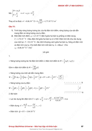 EBOOK VẬT LÝ ĐẠI CƯƠNG 2
Group: Bachkhoa Universe – Góc học tập và thảo luận 57
Mà
0
0
' ( 1)
D E
U
U
d
E
d

  
=


 = −

=


Thay số ta được 12 6 2
3
100
' 8,86.10 (5 1) 1,77.10 /
2.10
C m
 − −
−
= − =
Câu 11:
1. Trình bày năng lượng tương tác của hệ điện tích điểm, năng lượng của vật dẫn
mang điện và năng lượng của tụ điện.
2. Một điện tích điểm 9
4,5.10
q C
−
= đặt ở giữa hai bản tụ phẳng có điện dung
11
1,78.10
C F
−
= . Hiệu điện thế giữa hai bản tụ U=216V. Điện tích đó chịu tác dụng
của một lực 5
9,8.10
F N
−
= . Xác định khoảng cách giữa hai bản tụ, hằng số điện môi
và điện tích của tụ. Cho biết điện tích mỗi bản tụ 2
100
S cm
= . Cho
12 2 2
0 8,86.10 /
C Nm
 −
=
Lời giải:
1.
+ Năng lượng tương tác hệ điện tích điểm: 2 điện tích điểm là 1 1 2 2
1
( )
2
W qV q V
= +
Gồm n điện tích điểm là
1
1
2
n
i i
i
W qV
=
= 
+ Năng lượng của một vật dẫn mang điện:
2
2 2
1 1 1 1 1 1
.
2 2 2 2 2 2
Q
W V dq V dq VQ CV Q CV W CV
C
 
= = = = =  = =
 
 
 
+ Năng lượng của tụ điện:
2
1 2 1 2
1 1 1 1 1
( )
2 2 2 2 2
W QV QV Q V V QU CU
 
= + − = − = =
 
 
2. Bài toán
+ Lực tác dụng lên điện tích: F = q.E= .
U
q
d
9
5
4,5.10 .216
1
9,8.10
qU
d cm
F
−
−
 = = =
+ Điện dung: 0
0
... 2
S Cd
C
d S



=  = = =
+ Điện tích: 9
3,84.10
Q CU C
−
= =
T
A
I
L
I
E
U
H
U
S
T
.
C
O
M
I
L
I
E
U
H
U
S
T
.
C
O
M
T
A
I
L
I
E
U
H
U
S
T
.
C
O
M
T
A
I
L
I
E
U
H
U
U
S
T
.
C
O
M
T
A
I
L
I
E
U
H
U
S
T
.
C
O
M
T
A
I
L
I
E
U
H
U
S
T
.
C
O
M
T
A
T
A
I
L
I
E
U
H
U
S
T
.
C
O
M
T
A
I
L
I
E
U
H
U
S
T
.
C
M
Downloaded by Twice Twice (khungquaak123@gmail.com)
lOMoARcPSD|30554586
 