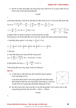 EBOOK VẬT LÝ ĐẠI CƯƠNG 2
Group: Bachkhoa Universe – Góc học tập và thảo luận 59
b. Độ lớn và chiều dòng điện cảm ứng trong mạch, biết R=45  và giả sử điện trở của
thanh trượt và khung không đáng kể.
Lời giải
1.
a) Xét đoạn dây dẫy có độ dài dl, tiết diện dS, điện trở R và có V, V+dV ở hai đầu đoạn dây.
Ta có
( ) 1
. .
V V dV dV dV EdS
dI dS
R R dl
 
− +
= = − = − =
dI E
I E
dS


 = = =
dI E
I E
dS


 = = = với
1


= hay J E

=
b) Nguồn điện: là nguồn trường lực có khả năng đưa các điện
tích dương từ nơi có thế thấp đến nơi có thế cao, người chiều điện trường thông thường.
+ Suất điện động nguồn: Ta có công
( )
( )
l
C
A q E E dl
= +

( ) ( ) ( )
( )
l l
C C C
A
q E E dl Edl E dl
q
 = = + = +
   . Do
( )
0
C
Edl =
 ( )
l
C
E dl

 = 
2. Bài toán:
a) Suất điện động cảm ứng xuất hiện trong mạch:
. .
. . 0,43.0,15.2 0,129
m
C
d D l dx
E B l v A
dt dt

= − = − = = =
b) Dòng điện cảm ứng: 3
0,129
2,9.10
45
C
C
E
I A
R
−
= = =
Chiều dòng điện cảm ứng: ngược chiều kim đồng hồ
Câu 14:
1. a. Phát biểu và viết biểu thức định luật Biot-Savart-Laplace,
minh họa bằng hình vẽ.
b. Áp dụng định luật tìm cảm ứng từ gây bởi một đoạn dòng
điện thẳng tại điểm M, cách dòng điện một khoảng r, từ đó suy
ra biểu thức cho trường hợp dòng điện thẳng dài vô hạn.
2. Xác định vecto cảm ứng từ tại tâm O của một dòng điện I hình vuông, cạnh a, đặt
trong không khí (hình vẽ). Cho biết I = 20A, a = 100mm
Lời giải
1.
T
A
I
L
I
E
U
H
U
S
T
.
C
O
M
I
L
I
E
U
H
U
S
T
.
C
O
M
T
A
I
L
I
E
U
H
U
S
T
.
C
O
M
T
A
I
L
I
E
U
H
U
U
S
T
.
C
O
M
T
A
I
L
I
E
U
H
U
S
T
.
C
O
M
T
A
I
L
I
E
U
H
U
S
T
.
C
O
M
T
A
T
A
I
L
I
E
U
H
U
S
T
.
C
O
M
T
A
I
L
I
E
U
H
U
S
T
.
C
M
Downloaded by Twice Twice (khungquaak123@gmail.com)
lOMoARcPSD|30554586
 