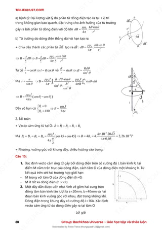 TAILIEUHUST.COM
60 Group: Bachkhoa Universe – Góc học tập và thảo luận
a) Định lý: Đại lượng vật lý do phần tử dòng điện tạo ra tại 1 vị trí
trong không gian bao quanh, đặc trưng cho ảnh hưởng của từ trường
gây ra bởi phần tử dòng điện với độ lớn 0
2
sin
.
4
Idl
dB
r
 

=
b) Từ trường do dòng điện thẳng dài vô hạn tạo ra:
+ Chia dây thành các phần tử Idl tạo radB : 0
2
sin
.
4
Idl
dB
r
 

=
0
2
sin
4
l l l
dl
B dB B dB
r
 

 =  = =
  
Ta có cot cot
l
l R
r
 
=  = và 2
sin
sin
R Rd
dl
r



=  =
Mà
sin
a
r

=
2
1
0 0
2
2
2
sin
B sin
4 4
sin
sin
l
I I
R d
d
R R


 
 
 
 


 
 = = 

 
( )
0
1 2
cos cos
4
I
B
a

 

 = −
Dây vô hạn có 1 0
2
0
180 2
I
B
r
 
 
=

 =

=

2. Bài toán
+ Vecto cảm ứng từ tại O: 1 2 3 4
B B B B B
= + + +
Mà ( )
0
1 2 3 4 cos45 cos45
4
2
I
B B B B
a


= = = = +
7
4
1
4 .10 .20 2
4 4. 2,26.10
4 .0,05
B B T


−
−
 = = =
+ Phương: vuông góc với khung dây, chiều hướng vào trong.
Câu 15:
1. Xác định vecto cảm ứng từ gây bởi dòng điện tròn có cường độ I, bán kính R, tại
điểm M nằm trên trục của dòng điện, cách tâm O của dòng điện một khoảng h. Từ
kết quả trên xét hai trường hợp giới hạn:
- M trùng với tâm O của dòng điện (h=0)
- M ở rất xa dòng điện (h >>R)
2. Một dây dẫn được uốn như hình vẽ gồm hai cung tròn
đồng tâm bán kính lần lượt là a=20mm, b=40mm và hai
đoạn bán kính vuông góc với nhau, đặt trong không khí.
Dòng điện trong khung dây có cường độ I=16A. Xác định
vecto cảm ứng từ do dòng điện gây ra tại tâm O
Lời giải
T
A
I
L
I
E
U
H
U
S
T
.
C
O
M
I
L
I
E
U
H
U
S
T
.
C
O
M
T
A
I
L
I
E
U
H
U
S
T
.
C
O
M
T
A
I
L
I
E
U
H
U
U
S
T
.
C
O
M
T
A
I
L
I
E
U
H
U
S
T
.
C
O
M
T
A
I
L
I
E
U
H
U
S
T
.
C
O
M
T
A
T
A
I
L
I
E
U
H
U
S
T
.
C
O
M
T
A
I
L
I
E
U
H
U
S
T
.
C
M
Downloaded by Twice Twice (khungquaak123@gmail.com)
lOMoARcPSD|30554586
 