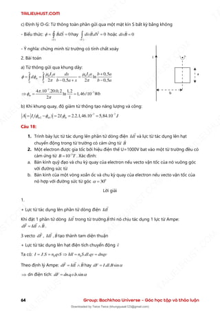 TAILIEUHUST.COM
64 Group: Bachkhoa Universe – Góc học tập và thảo luận
c) Định lý O-G: Từ thông toàn phần gửi qua một mặt kín S bất kỳ bằng không
- Biểu thức:
( )
0
S
BdS
 = =
 hay
( )
. 0
V
divB dV =
 hoặc 0
divB =
- Ý nghĩa: chứng minh từ trường có tính chất xoáy
2. Bài toán
a) Từ thông gửi qua khung dây:
0 2 0 2
0 0
0,5
ln
2 0,5 2 0,5
a a
m
I a I a
dx b a
d
b a x b a
 
 
 
+
= = =
− + −
 
7
7
4 .10 .20.0,2 1,2
ln 1,46 /10
2 1
m Wb



−
−
 = =
b) Khi khung quay, độ giảm từ thông tạo năng lượng và công:
7 7
1 2 1 1
( ) 2 2.2.1,46.10 5,84.10
m m m
A I I J
   − −
= − = = =
Câu 18:
1. Trình bày lực từ tác dụng lên phần tử dòng điện Idl và lực từ tác dụng lên hạt
chuyển động trong từ trường có cảm ứng từ B
2. Một electron được gia tốc bởi hiệu điện thế U=1000V bat vào một từ trường đều có
cảm ứng từ 3
10
B T
−
= . Xác định:
a. Bán kính quỹ đạo và chu kỳ quay của electron nếu vecto vận tốc của nó vuông góc
với đường sức từ
b. Bán kính của một vòng xoắn ốc và chu kỳ quay của electron nếu vecto vận tốc của
nó hợp với đường sức từ góc 0
30
 =
Lời giải
1.
+ Lực từ tác dụng lên phần tử dòng điện Idl
Khi đặt 1 phần tử dòng Idl trong từ trường B thì nó chịu tác dụng 1 lực từ Ampe:
dF Idl B
=  .
3 vecto dF , Idl , B tạo thành tam diện thuận
+ Lực từ tác dụng lên hạt điện tích chuyển động v
Ta có: 0 0
. . .
I J S n qvS Idl n S dl qv dnqv
= =  = =
Theo định lý Ampe: dF Idl B
=  hay . . sin
dF I dl B 
=
 dn điện tích: . . . .sin
dF dn q vb 
=
T
A
I
L
I
E
U
H
U
S
T
.
C
O
M
I
L
I
E
U
H
U
S
T
.
C
O
M
T
A
I
L
I
E
U
H
U
S
T
.
C
O
M
T
A
I
L
I
E
U
H
U
U
S
T
.
C
O
M
T
A
I
L
I
E
U
H
U
S
T
.
C
O
M
T
A
I
L
I
E
U
H
U
S
T
.
C
O
M
T
A
T
A
I
L
I
E
U
H
U
S
T
.
C
O
M
T
A
I
L
I
E
U
H
U
S
T
.
C
M
Downloaded by Twice Twice (khungquaak123@gmail.com)
lOMoARcPSD|30554586
 