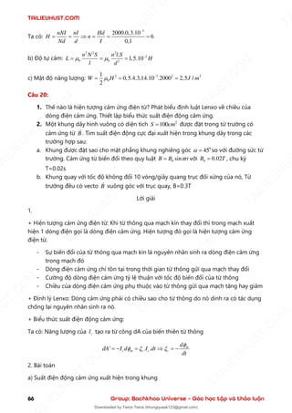 TAILIEUHUST.COM
66 Group: Bachkhoa Universe – Góc học tập và thảo luận
Ta có:
3
2000.0,3.10
6
0,1
nNI nI Hd
H n
Nd d I
−
= =  = = =
b) Độ tự cảm:
2 2 2
2
0 0 2
.
1,5.10
n N S n l S
L H
l d
  −
= = =
c) Mật độ năng lượng: 2 7 2 3
0
1
0,5.4.3,14.10 .2000 2,5 /
2
W H J m
 −
= = =
Câu 20:
1. Thế nào là hiện tượng cảm ứng điện từ? Phát biểu định luật Lenxo về chiều của
dòng điện cảm ứng. Thiết lập biểu thức suất điện động cảm ứng.
2. Một khung dây hình vuông có diện tích 2
100
S cm
= được đặt trong từ trường có
cảm ứng từ B . Tìm suất điện động cực đại xuất hiện trong khung dây trong các
trường hợp sau:
a. Khung được đặt sao cho mặt phẳng khung nghiêng góc 0
45
 = so với đường sức từ
trường. Cảm ứng từ biến đổi theo quy luật 0 sin
B B t

= với 0 0.02
B T
= , chu kỳ
T=0.02s
b. Khung quay với tốc độ không đổi 10 vòng/giây quang trục đối xứng của nó, Từ
trường đều có vecto B vuông góc với trục quay, B=0.3T
Lời giải
1.
+ Hiện tượng cảm ứng điện từ: Khi từ thông qua mạch kín thay đổi thì trong mạch xuất
hiện 1 dòng điện gọi là dòng điện cảm ứng. Hiện tượng đó gọi là hiện tượng cảm ứng
điện từ.
- Sự biến đổi của từ thông qua mạch kín là nguyên nhân sinh ra dòng điện cảm ứng
trong mạch đó
- Dòng điện cảm ứng chỉ tồn tại trong thời gian từ thông gửi qua mạch thay đổi
- Cường độ dòng điện cảm ứng tỷ lệ thuận với tốc độ biến đổi của từ thông
- Chiều của dòng điện cảm ứng phụ thuộc vào từ thông gửi qua mạch tăng hay giảm
+ Định lý Lenxo: Dòng cảm ứng phải có chiều sao cho từ thông do nó dinh ra có tác dụng
chống lại nguyên nhân sinh ra nó.
+ Biểu thức suất điện động cảm ứng:
Ta có: Năng lượng của c
I tạo ra từ công dA của biến thiên từ thông
' . . m
c m c c c
d
dA I d I dt
dt

  
= − =  = −
2. Bài toán
a) Suất điện động cảm ứng xuất hiện trong khung
T
A
I
L
I
E
U
H
U
S
T
.
C
O
M
I
L
I
E
U
H
U
S
T
.
C
O
M
T
A
I
L
I
E
U
H
U
S
T
.
C
O
M
T
A
I
L
I
E
U
H
U
U
S
T
.
C
O
M
T
A
I
L
I
E
U
H
U
S
T
.
C
O
M
T
A
I
L
I
E
U
H
U
S
T
.
C
O
M
T
A
T
A
I
L
I
E
U
H
U
S
T
.
C
O
M
T
A
I
L
I
E
U
H
U
S
T
.
C
M
Downloaded by Twice Twice (khungquaak123@gmail.com)
lOMoARcPSD|30554586
 