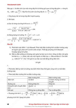 TAILIEUHUST.COM
68 Group: Bachkhoa Universe – Góc học tập và thảo luận
Nếu gọi S là diện tích của một vòng dây thì từ thông gửi qua cả ống dây gồm n vòng là:
2
m 0
nBS
n S
I
l

 = = . Vậy hệ số tự cảm của ống dây là:
2
0
m n S
L
l l


= =
+ Ứng dụng: tắc te trong ống đèn huỳnh quang
2. Bài toán:
a) Gọi số vòng của ống là N ta có:
2
0 N l
L
S

=
4
7 4
0
. 16 .10 .0,6
200
4 .10 .200.3.10
Ll
N
S

 
−
− −
 = = 
b) Năng lượng từ trường: 2
1
. . .
2
W LI wV w S l
= = =
3 4 2
2
4
2 . . 2.10 .3.10 .60.10
0,85.10
16 .10
wS l
I A
L 
− − −
−
−
 = = 
Câu 22:
1. Phát biểu luận điểm 1 của Maxwell. Phân biệt điện trường tĩnh và điện trường xoáy
về nguồn gốc phát sinh và tính chất cơ bản. Thiết lập phương trình Maxwell-
Faraday dạng tích phân.
2. Một tụ điện phẳng có khoảng cách giữa hai bản tự d=2mm, hằng số điện môi giữa
hai bản tụ 4
 = được mắc vào một nguồn có điện áp 200cos(100 )
u t V

= .Cho biết
12 2 2
0 8,86.10 /
C Nm
 −
= .Tìm giá trị cực đại của mật động dòng điện tích.
Lời giải
1.
+ Phát biểu: Bất kỳ một từ trường nào biến thiên theo thời gian cũng sinh ra một điện
trường xoáy
+ Phân biệt điện trường tĩnh và điện trường xoáy:
Điện trường tĩnh Điện trường xoáy
Điện tích Cố định Cố định nhưng có thể di
chuyển
Đường sức Không khép kín Khép kín
Công khi dịch chuyển điện
tích
0
qEdl =
 0
A 
Kết quả Không tạo ra dòng điện Tạo ra dòng điện
+ Phương trình M-F: m
C
S
d d
BdS
dt dt


 
− −
= =  
 
 . Mà
( )
C
C
Edl
 =  ( )
C S
d
Edl BdS
dt
−
 =
  là
phương trình M-F dạng tích phân
T
A
I
L
I
E
U
H
U
S
T
.
C
O
M
I
L
I
E
U
H
U
S
T
.
C
O
M
T
A
I
L
I
E
U
H
U
S
T
.
C
O
M
T
A
I
L
I
E
U
H
U
U
S
T
.
C
O
M
T
A
I
L
I
E
U
H
U
S
T
.
C
O
M
T
A
I
L
I
E
U
H
U
S
T
.
C
O
M
T
A
T
A
I
L
I
E
U
H
U
S
T
.
C
O
M
T
A
I
L
I
E
U
H
U
S
T
.
C
M
Downloaded by Twice Twice (khungquaak123@gmail.com)
lOMoARcPSD|30554586
 