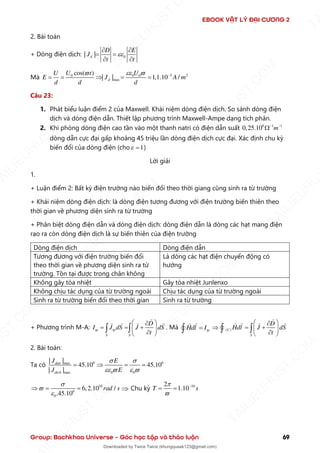 EBOOK VẬT LÝ ĐẠI CƯƠNG 2
Group: Bachkhoa Universe – Góc học tập và thảo luận 69
2. Bài toán
+ Dòng điện dịch: 0
| |
d
D E
t t
J 
= =
 
 
Mà 3 2
0
max
0 0
cos( )
| | 1,1.10 /
d
U t
U
E J
U
A m
d d d

 
 −
= =  = =
Câu 23:
1. Phát biểu luận điểm 2 của Maxwell. Khái niệm dòng điện dịch. So sánh dòng điện
dịch và dòng điện dẫn. Thiết lập phương trình Maxwell-Ampe dạng tích phân.
2. Khi phòng dòng điện cao tần vào một thanh natri có điện dẫn suất 8 1 1
0,25.10 m
− −

dòng dẫn cực đại gấp khoảng 45 triệu lần dòng điện dịch cực đại. Xác định chu kỳ
biến đổi của dòng điện (cho 1
 = )
Lời giải
1.
+ Luận điểm 2: Bất kỳ điện trường nào biến đổi theo thời giang cũng sinh ra từ trường
+ Khái niệm dòng điện dịch: là dòng điện tương đương với điện trường biến thiên theo
thời gian về phương diện sinh ra từ trường
+ Phân biệt dòng điện dẫn và dòng điện dịch: dòng điện dẫn là dòng các hạt mang điện
rạo ra còn dòng điện dịch là sự biến thiên của điện trường
Dòng điện dịch Dòng điện dẫn
Tương đương với điện trường biến đổi
theo thời gian về phương diện sinh ra từ
trường. Tồn tại được trong chân không
Là dòng các hạt điện chuyển động có
hướng
Không gây tỏa nhiệt Gây tỏa nhiệt Junlenxo
Không chịu tác dụng của từ trường ngoài Chịu tác dụng của từ trường ngoài
Sinh ra từ trường biến đổi theo thời gian Sinh ra từ trường
+ Phương trình M-A: tp tp
S S
D
I J dS J dS
t
 

= = +
 

 
  . Mà tp
Hdl I
=
 ( )
C
S
D
Hdl J dS
t


 
= +
 

 
 
2. Bài toán:
Ta có 6 6
max
m x 0 0
a
| |
45.10 45.10
| |
dan
dich
J E
E
J

  


=  = =
1
6
0
0 45.1
6,2.10 /
. 0
rad s


 = =
  Chu kỳ 10
2
1.10
T s


−
= =
T
A
I
L
I
E
U
H
U
S
T
.
C
O
M
I
L
I
E
U
H
U
S
T
.
C
O
M
T
A
I
L
I
E
U
H
U
S
T
.
C
O
M
T
A
I
L
I
E
U
H
U
U
S
T
.
C
O
M
T
A
I
L
I
E
U
H
U
S
T
.
C
O
M
T
A
I
L
I
E
U
H
U
S
T
.
C
O
M
T
A
T
A
I
L
I
E
U
H
U
S
T
.
C
O
M
T
A
I
L
I
E
U
H
U
S
T
.
C
M
Downloaded by Twice Twice (khungquaak123@gmail.com)
lOMoARcPSD|30554586
 