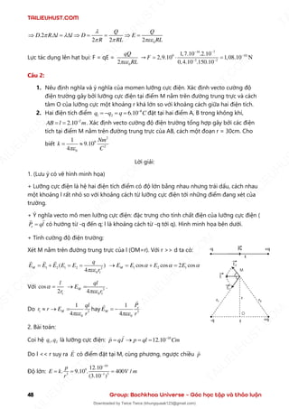 TAILIEUHUST.COM
48 Group: Bachkhoa Universe – Góc học tập và thảo luận
0
.2 .
2 2 2
Q Q
D R l l D E
R RL RL

 
  
  =   = =  =
Lực tác dụng lên hạt bụi: F = qE =
0
2
qQ
RL

→
16 7
9 10
2 2
1,7.10 2.10
2,9.10 1,08.10 N
0,4.10 150 0
.
. .1
F
− −
−
− −
 =
=
Câu 2:
1. Nêu định nghĩa và ý nghĩa của momen lưỡng cực điện. Xác định vecto cường độ
điện trường gây bởi lưỡng cực điện tại điểm M nằm trên đường trung trực và cách
tâm O của lưỡng cực một khoảng r khá lớn so với khoảng cách giữa hai điện tích.
2. Hai điện tích điểm 8
1 2 6.10
q q q C
−
= − = = đặt tại hai điểm A, B trong không khí,
2
2.10
AB l m
−
= = . Xác định vecto cường độ điện trường tổng hợp gây bởi các điện
tích tại điểm M nằm trên đường trung trực của AB, cách một đoạn r = 30cm. Cho
biết
2
9
2
0
1
9.10
4
Nm
k
C

= 
Lời giải:
1. (Lưu ý có vẽ hình minh họa)
+ Lưỡng cực điện là hệ hai điện tích điểm có độ lớn bằng nhau nhưng trái dấu, cách nhau
một khoảng l rất nhỏ so với khoảng cách từ lưỡng cực điện tới những điểm đang xét của
trường.
+ Ý nghĩa vecto mô men lưỡng cực điện: đặc trưng cho tính chất điện của lưỡng cực điện (
e
P ql
= có hướng từ -q đến q; l là khoảng cách từ -q tới q). Hình minh họa bên dưới.
+ Tính cường độ điện trường:
Xét M nằm trên đường trung trực của l (OM=r). Với r >> d ta có:
1 2 1 2 2
0 1
( )
4
M
q
E E E E E
r

= + = = 1 2 1
cos cos 2 cos
M
E E E E
  
→ = + =
Với
1
cos
2
l
r
 = 3
0 1
4
M
ql
E
r

→ = .
Do 1 3
0
1
4
M
ql
r r E
r

 → = hay 3
0
1
4
e
M
P
E
r

= −
2. Bài toán:
Coi hệ 1 2
,
q q là lưỡng cực điện: 10
. 12.10
p ql p ql Cm
−
= → = =
Do l << r suy ra E có điểm đặt tại M, cùng phương, ngược chiều p
Độ lớn:
10
9
3 1 3
12.10
. 9.10 . 400 /
(3.10 )
p
E k V m
r
−
−
= = =
T
A
I
L
I
E
U
H
U
S
T
.
C
O
M
I
L
I
E
U
H
U
S
T
.
C
O
M
T
A
I
L
I
E
U
H
U
S
T
.
C
O
M
T
A
I
L
I
E
U
H
U
U
S
T
.
C
O
M
T
A
I
L
I
E
U
H
U
S
T
.
C
O
M
T
A
I
L
I
E
U
H
U
S
T
.
C
O
M
T
A
T
A
I
L
I
E
U
H
U
S
T
.
C
O
M
T
A
I
L
I
E
U
H
U
S
T
.
C
M
Downloaded by Twice Twice (khungquaak123@gmail.com)
lOMoARcPSD|30554586
 