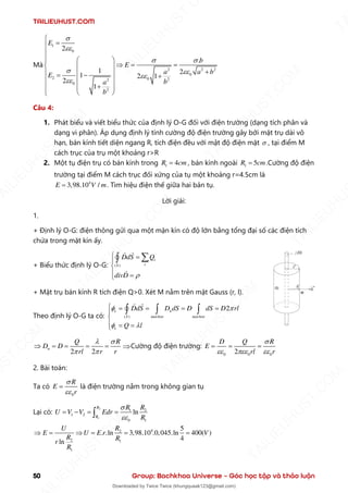 TAILIEUHUST.COM
50 Group: Bachkhoa Universe – Góc học tập và thảo luận
Mà
1
0
2 2 2
0
2 0 2
2
0
2
2
.
1 2
1 2 1
2
1
E
b
E
a a b
E
b
a
b


 
 



=


  
 = =
  
+
  
= − +
  
 +
 
 

Câu 4:
1. Phát biểu và viết biểu thức của định lý O-G đối với điện trường (dạng tích phân và
dạng vi phân). Áp dụng định lý tính cường độ điện trường gây bởi mặt trụ dài vô
hạn, bán kính tiết diện ngang R, tích điện đều với mật độ điện mặt  , tại điểm M
cách trục của trụ một khoảng r>R
2. Một tụ điện trụ có bán kính trong 1 4
R cm
= , bán kính ngoài 1 5
R cm
= .Cường độ điện
trường tại điểm M cách trục đối xứng của tụ một khoảng r=4.5cm là
4
3,98.10 /
E V m
= . Tìm hiệu điện thế giữa hai bản tụ.
Lời giải:
1.
+ Định lý O-G: điện thông gửi qua một mặn kín có độ lớn bằng tổng đại số các điện tích
chứa trong mặt kín ấy.
+ Biểu thức định lý O-G: ( )
i
i
S
DdS Q
divD 
 =


 =



+ Mặt trụ bán kính R tích điện Q>0. Xét M nằm trên mặt Gauss (r, l).
Theo định lý O-G ta có: ( )
2
e n
S matben matben
e
DdS D dS D dS D rl
Q l
 
 
 = = = =


 = =

  
2 2
n
Q R
D D
rl r r
 
 
 = = = = Cường độ điện trường:
0 0 0
2
D Q R
E
rl r

  
= = =
2. Bài toán:
Ta có
0
R
E
r


= là điện trường nằm trong không gian tụ
Lại có:
2
1
1 2
1 2
0 1
ln
R
R
R R
U V V Edr
R


= − = =

4
2
2 1
1
5
. .ln 3,98.10 .0,045.ln 400( )
4
ln
R
U
E U E r V
R R
r
R
 =  = = =
T
A
I
L
I
E
U
H
U
S
T
.
C
O
M
I
L
I
E
U
H
U
S
T
.
C
O
M
T
A
I
L
I
E
U
H
U
S
T
.
C
O
M
T
A
I
L
I
E
U
H
U
U
S
T
.
C
O
M
T
A
I
L
I
E
U
H
U
S
T
.
C
O
M
T
A
I
L
I
E
U
H
U
S
T
.
C
O
M
T
A
T
A
I
L
I
E
U
H
U
S
T
.
C
O
M
T
A
I
L
I
E
U
H
U
S
T
.
C
M
Downloaded by Twice Twice (khungquaak123@gmail.com)
lOMoARcPSD|30554586
 