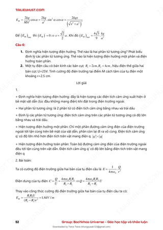 TAILIEUHUST.COM
52 Group: Bachkhoa Universe – Góc học tập và thảo luận
( )
2
3
2 2
2 2
2 2 2
cos .sin .cos
M
kq kq kqx
E
MA a x a
  
= = =
+
Để ( )max
M
E thì ( )
' 2
0
2
M
E x a
=  = . Khi đó ( ) 2
max
4 3
.
9
M
kq
E
a
=
Câu 6:
1. Định nghĩa hiện tượng điện hưởng. Thế nào là hai phần tử tương ứng? Phát biểu
định lý các phần tử tương ứng. Thế nào là hiện tượng điện hưởng một phần và điện
hưởng toàn phần.
2. Một tụ điện cầu có bán kính các bản cực 1 2
2 , 4
R cm R cm
= = , hiệu điện thế giữa hai
bản cực U=25V. Tính cường độ điện trường tại điểm M cách tâm của tụ điện một
khoảng r=2.5 cm.
Lời giải
1.
+ Định nghĩa hiện tượng điện hưởng: đây là hiện tượng các điện tích cảm ứng xuất hiện ở
bề mặt vật dẫn (lúc đầu không mang điện) khi đặt trong điện trường ngoài.
+ Hai phần tử tương ứng: là 2 phần tử có điện tích cảm ứng bằng nhau và trái dấu
+ Định lý các phần tử tương ứng: điện tích cảm ứng trên các phần tử tương ứng có độ lớn
bằng nhau và trái dấu.
+ Hiện tượng điện hưởng một phần: Chỉ một phần đường cảm ứng điện của điện trường
ngoài tới tận cùng trên bề mặt của vật dẫn, phần còn lại đi ra vô cùng. Điện tích cảm ứng
q’ có độ lớn nhỏ hơn điện tích trên vật mang điện q. '
q q

+ Hiện tượng điện hưởng toàn phần: Toàn bộ đường cảm ứng điện của điện trường ngoài
đều tới tận cùng trên vật dẫn. Điện tích cảm ứng q’ có độ lớn bằng điện tích trên vật mang
điện q
2. Bài toán:
Ta có cường độ điện trường giữa hai bản của tụ điện cầu là 2
0
1
.
4
Q
E
r

=
Điện dung của tụ điện 0 1 2 0 1 2
2 1 2 1
4 4
R R R R
Q
C Q U
U R R R R
 
= =  =
− −
Thay vào công thức cường độ điện trường giữa hai bản của tụ điện cầu ta có:
1 2
2
2 1
1,6 /
( )
M
R R U
E kV m
R R r
= =
−
T
A
I
L
I
E
U
H
U
S
T
.
C
O
M
I
L
I
E
U
H
U
S
T
.
C
O
M
T
A
I
L
I
E
U
H
U
S
T
.
C
O
M
T
A
I
L
I
E
U
H
U
U
S
T
.
C
O
M
T
A
I
L
I
E
U
H
U
S
T
.
C
O
M
T
A
I
L
I
E
U
H
U
S
T
.
C
O
M
T
A
T
A
I
L
I
E
U
H
U
S
T
.
C
O
M
T
A
I
L
I
E
U
H
U
S
T
.
C
M
Downloaded by Twice Twice (khungquaak123@gmail.com)
lOMoARcPSD|30554586
 