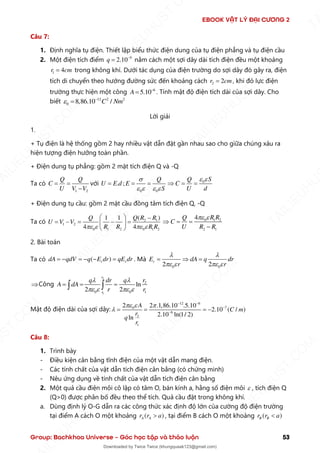 EBOOK VẬT LÝ ĐẠI CƯƠNG 2
Group: Bachkhoa Universe – Góc học tập và thảo luận 53
Câu 7:
1. Định nghĩa tụ điện. Thiết lập biểu thức điện dung của tụ điện phẳng và tụ điện cầu
2. Một điện tích điểm 9
2.10
q −
= nằm cách một sợi dây dài tích điện đều một khoảng
1 4
r cm
= trong không khí. Dưới tác dụng của điện trường do sợi dây đó gây ra, điện
tích di chuyển theo hướng đường sức đến khoảng cách 2 2
r cm
= , khi đó lực điện
trường thực hiện một công 6
5.10
A −
= . Tính mật độ điện tích dài của sợi dây. Cho
biết 12 2 2
0 8,86.10 /
C Nm
 −
=
Lời giải
1.
+ Tụ điện là hệ thống gồm 2 hay nhiều vật dẫn đặt gần nhau sao cho giữa chúng xảu ra
hiện tượng điện hưởng toàn phần.
+ Điện dung tụ phẳng: gồm 2 mặt tích điện Q và -Q
Ta có
1 2
Q Q
C
U V V
= =
−
với
0 0
. ;
Q
U E d E
S

   
= = = 0 S
Q
C
U d
 
 = =
+ Điện dung tụ cầu: gồm 2 mặt cầu đồng tâm tích điện Q, -Q
Ta có 2 1
1 2
0 1 2 0 1 2
( )
1 1
4 4
Q R R
Q
U V V
R R R R
   
  −
= − = − =
 
 
0 1 2
2 1
4 R R
Q
C
U R R
 
 = =
−
2. Bài toán
Ta có ( )
r r
dA qdV q E dr qE dr
= − = − − = . Mà
0 0
2 2
r
E dA q dr
r r
 
   
=  =
Công
2
1
2
0 0 1
ln
2 2
r
r
r
q dr q
A dA
r r
 
   
= = =
 
Mật độ điện dài của sợi dây:
12 6
7
0
9
2
1
2 2 .1,86.10 .5.10
2.10 ( / )
2.10 ln(1/ 2)
ln
A
C m
r
q
r
  

− −
−
−
= = = −
Câu 8:
1. Trình bày
- Điều kiện cân bằng tĩnh điện của một vật dẫn mang điện.
- Các tính chất của vật dẫn tích điện cân bằng (có chứng minh)
- Nêu ứng dụng về tính chất của vật dẫn tích điện cân bằng
2. Một quả cầu điện môi cô lập có tâm O, bán kính a, hằng số điện môi  , tích điện Q
(Q>0) được phân bố đều theo thể tích. Quả cầu đặt trong không khí.
a. Dùng định lý O-G dẫn ra các công thức xác định độ lớn của cường độ điện trường
tại điểm A cách O một khoảng ( )
A A
r r a
 , tại điểm B cách O một khoảng ( )
B B
r r a

T
A
I
L
I
E
U
H
U
S
T
.
C
O
M
I
L
I
E
U
H
U
S
T
.
C
O
M
T
A
I
L
I
E
U
H
U
S
T
.
C
O
M
T
A
I
L
I
E
U
H
U
U
S
T
.
C
O
M
T
A
I
L
I
E
U
H
U
S
T
.
C
O
M
T
A
I
L
I
E
U
H
U
S
T
.
C
O
M
T
A
T
A
I
L
I
E
U
H
U
S
T
.
C
O
M
T
A
I
L
I
E
U
H
U
S
T
.
C
M
Downloaded by Twice Twice (khungquaak123@gmail.com)
lOMoARcPSD|30554586
 