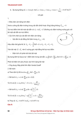 TAILIEUHUST.COM
54 Group: Bachkhoa Universe – Góc học tập và thảo luận
b. Áp dụng bằng số 9 2 2
0
1
2 , 8 , 2 , 3 , 1 , 9.10
4
A B
cm Q nC a cm r cm r cm k Nm C


= = = = = = =
Lời giải
1.
+ Điều kiện cân bằng tích điện:
Vecto cường độ điện trường trong vật dẫn (khối hoặc rỗng) bằng không 0
trong
E =
Tại mọi điểm trên bề mặt vật dẫn có 0;
t n
E E E
= = (Đường sức điện trường vuông góc với
bề mặt vật dẫn tại mọi điểm)
+ Các tính chất của vật dẫn tích điện cân bằng
- Vật dẫn là vật đẳng thế (bên trong 0
trong
E = )
Hiệu điện thế giữa M, N: 0
N
M N
M
V V EdS
− = =
 M N A B
V V V V
 − = =
Trên bề mặt n
E E
= nên E vuông góc mặt đẳng thế tại mọi điểm
- Điện tích chỉ phân bố trên bề mặt
Áp dụng định lý Gauss tại 1 điểm bên trong vật dẫn 0 i
i
EdS q
 = 
 Do E=0 0
i
i
q
 =

Phân bố điện tích phụ thuộc vào hình dạng bề mặt
+ Ứng dụng: Máy phát tĩnh điện Vande Graaff
2. Bài toán:
a) Theo định lý 0G ta có 0 ( ) i
S
i
EdS q
 = 
 (1)
+ Xét tại A ( A
r a
 ) có ( ) 0
i
i
q A =
 (2)
Từ (1) và (2) 2
0 2
0
4 0
4
A A
A
Q
E r E
r
 

 =  =
+ Xét tại B ( B
r a
 ) có
3
( ) (3)
B
i
i
r
q B Q
a
 
=  
 

Từ (1) và (3)
3
2
0 3
0
.
4
4
B B
B
r Q r
E r Q E
a a
 

 
 =  =
 
 
b) Thay số: 4 4
8.10 / ; 4,5.10 /
A B
E V m E V m
= =
Câu 9:
T
A
I
L
I
E
U
H
U
S
T
.
C
O
M
I
L
I
E
U
H
U
S
T
.
C
O
M
T
A
I
L
I
E
U
H
U
S
T
.
C
O
M
T
A
I
L
I
E
U
H
U
U
S
T
.
C
O
M
T
A
I
L
I
E
U
H
U
S
T
.
C
O
M
T
A
I
L
I
E
U
H
U
S
T
.
C
O
M
T
A
T
A
I
L
I
E
U
H
U
S
T
.
C
O
M
T
A
I
L
I
E
U
H
U
S
T
.
C
M
Downloaded by Twice Twice (khungquaak123@gmail.com)
lOMoARcPSD|30554586
 