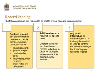 Record-keeping
The following records are required to be kept to ensure accurate tax compliance:
• annual accounts;
• general ledger;
• purchase day
book;
• invoices issued or
received;
• credit notes and
debit notes.
Books of account
and any information
necessary to verify
entries, including,
but not limited to:
Additional records
required for specific
taxes
Different taxes may
require different
records to be kept in
order for taxpayers
to be compliant, for
example, a VAT
account.
Any other
information as
directed by the FTA
that may be required
in order to confirm,
the person’s liability to
tax, including any
liability to register.
1 2 3
16
 