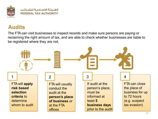 Audits
The FTA can visit businesses to inspect records and make sure persons are paying or
reclaiming the right amount of tax, and are able to check whether businesses are liable to
be registered where they are not.
FTA will apply
risk based
selection
criteria to
determine
whom to audit
1 2
FTA will usually
conduct the
audit at the
person’s place
of business or
at the FTA
offices
3
If audit at the
person’s place,
must be
informed at
least 5
business days
prior to the audit
4
21
FTA can close
the place of
business for up
to 72 hours
(e.g. suspect
tax evasion)
 