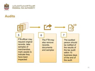 Audits
FTA officer may
request original
records, take
samples of
merchandise,
mark assets to
indicate they
have been
inspected
5 6
The FTA may
also remove
records,
documents
and samples
7
The audited
person should
be notified of
the results of
the tax audit
within 10
business days
of the end of
the audit
10
22
 