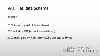 VAT: Flat Rate Scheme
Example:
£100 including VAT of Sales (Gross)
£30 including VAT (cannot be reclaimed)
£100 multiplied by 7.5% rate = £7.50 VAT due to HMRC
 