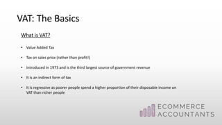 VAT: The Basics
What is VAT?
• Value Added Tax
• Tax on sales price (rather than profit!)
• Introduced in 1973 and is the third largest source of government revenue
• It is an indirect form of tax
• It is regressive as poorer people spend a higher proportion of their disposable income on
VAT than richer people
 