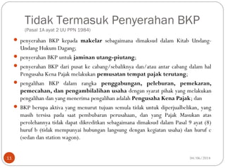 Tidak Termasuk Penyerahan BKP
(Pasal 1A ayat 2 UU PPN 1984)
 penyerahan BKP kepada makelar sebagaimana dimaksud dalam Kitab Undang-
Undang Hukum Dagang;
 penyerahan BKP untuk jaminan utang-piutang;
 penyerahan BKP dari pusat ke cabang/sebaliknya dan/atau antar cabang dalam hal
Pengusaha Kena Pajak melakukan pemusatan tempat pajak terutang;
 pengalihan BKP dalam rangka penggabungan, peleburan, pemekaran,
pemecahan, dan pengambilalihan usaha dengan syarat pihak yang melakukan
pengalihan dan yang menerima pengalihan adalah Pengusaha Kena Pajak; dan
 BKP berupa aktiva yang menurut tujuan semula tidak untuk diperjualbelikan, yang
masih tersisa pada saat pembubaran perusahaan, dan yang Pajak Masukan atas
perolehannya tidak dapat dikreditkan sebagaimana dimaksud dalam Pasal 9 ayat (8)
huruf b (tidak mempunyai hubungan langsung dengan kegiatan usaha) dan huruf c
(sedan dan station wagon).
04/06/201411
 