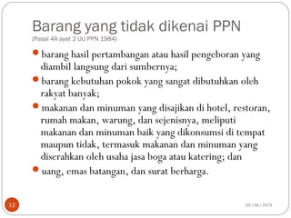 Barang yang tidak dikenai PPN
(Pasal 4A ayat 2 UU PPN 1984)
barang hasil pertambangan atau hasil pengeboran yang
diambil langsung dari sumbernya;
barang kebutuhan pokok yang sangat dibutuhkan oleh
rakyat banyak;
makanan dan minuman yang disajikan di hotel, restoran,
rumah makan, warung, dan sejenisnya, meliputi
makanan dan minuman baik yang dikonsumsi di tempat
maupun tidak, termasuk makanan dan minuman yang
diserahkan oleh usaha jasa boga atau katering; dan
uang, emas batangan, dan surat berharga.
04/06/201412
 