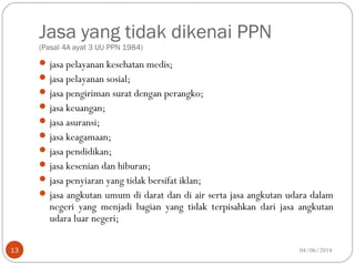 Jasa yang tidak dikenai PPN
(Pasal 4A ayat 3 UU PPN 1984)
jasa pelayanan kesehatan medis;
jasa pelayanan sosial;
jasa pengiriman surat dengan perangko;
jasa keuangan;
jasa asuransi;
jasa keagamaan;
jasa pendidikan;
jasa kesenian dan hiburan;
jasa penyiaran yang tidak bersifat iklan;
jasa angkutan umum di darat dan di air serta jasa angkutan udara dalam
negeri yang menjadi bagian yang tidak terpisahkan dari jasa angkutan
udara luar negeri;
04/06/201413
 