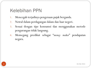 Kelebihan PPN
1. Mencegah terjadinya pengenaan pajak berganda.
2. Netral dalam perdagangan dalam dan luar negeri.
3. Sesuai dengan tipe konsumsi dan menggunakan metode
pengurangan tidak langsung.
4. Memegang predikat sebagai “money maker” pendapatan
negara.
04/06/20143
 