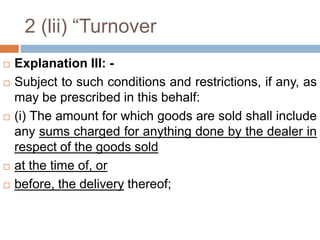 2 (lii) “Turnover
 Explanation III: -
 Subject to such conditions and restrictions, if any, as
may be prescribed in this behalf:
 (i) The amount for which goods are sold shall include
any sums charged for anything done by the dealer in
respect of the goods sold
 at the time of, or
 before, the delivery thereof;
 